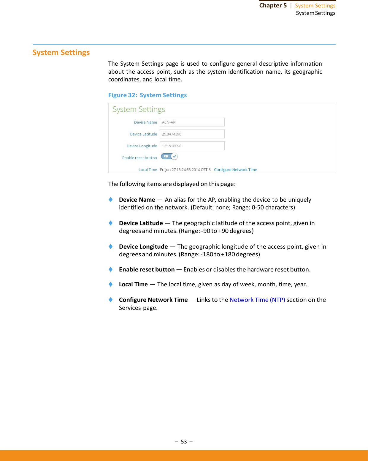 –53–Chapter5|SystemSettingsSystemSettingsSystemSettingsTheSystemSettingspageisusedtoconfiguregeneraldescriptiveinformationabouttheaccesspoint,suchasthesystemidentificationname,itsgeographiccoordinates,andlocaltime.Figure32:SystemSettingsThefollowingitemsaredisplayedonthispage:◆ DeviceName—AnaliasfortheAP,enablingthedevicetobeuniquelyidentifiedonthenetwork.(Default:none;Range:0‐50characters)◆ DeviceLatitude—Thegeographiclatitudeoftheaccesspoint,givenindegreesandminutes.(Range:‐ 90to+90degrees)◆ DeviceLongitude—Thegeographiclongitudeoftheaccesspoint,givenindegreesandminutes.(Range:‐ 180to+180degrees)◆ Enableresetbutton—Enablesordisablesthehardwareresetbutton.◆ LocalTime—Thelocaltime,givenasdayofweek,month,time,year.◆ ConfigureNetworkTime—LinkstotheNetworkTime(NTP)sectionontheServicespage.