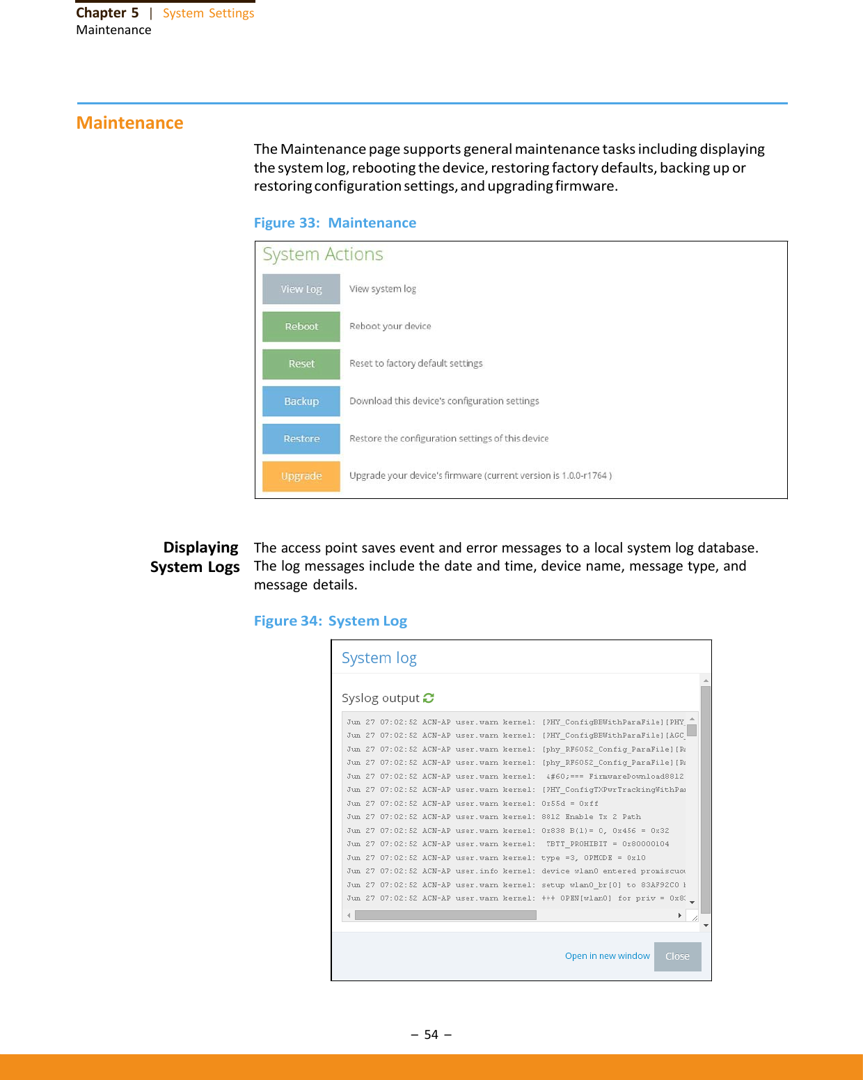–54–Chapter5|SystemSettingsMaintenanceMaintenanceTheMaintenancepagesupportsgeneralmaintenancetasksincludingdisplayingthesystemlog,rebootingthedevice,restoringfactorydefaults,backinguporrestoringconfigurationsettings,andupgradingfirmware.Figure33:MaintenanceDisplayingSystemLogsTheaccesspointsaveseventanderrormessagestoalocalsystemlogdatabase.Thelogmessagesincludethedateandtime,devicename,messagetype,andmessagedetails.Figure34:SystemLog
