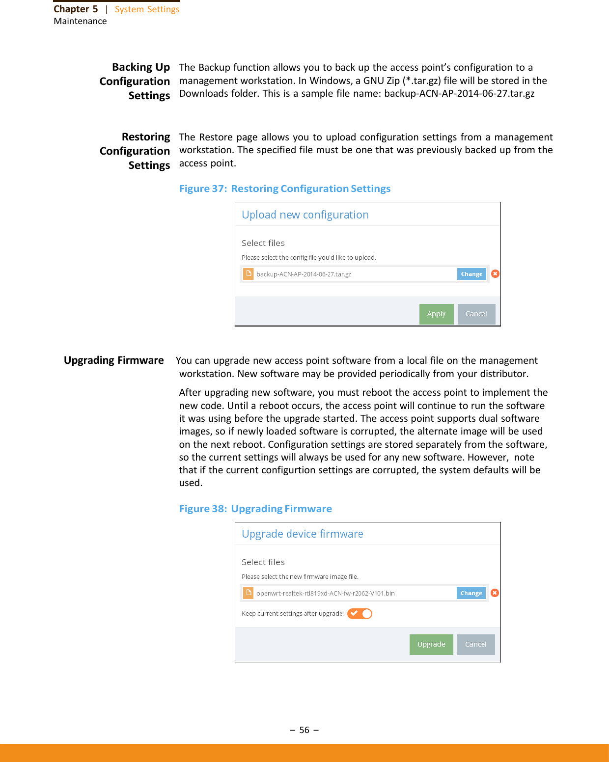–56–Chapter5|SystemSettingsMaintenanceBackingUpConfigurationSettingsTheBackupfunctionallowsyoutobackuptheaccesspoint’sconfigurationtoamanagementworkstation.InWindows,aGNUZip(*.tar.gz)filewillbestoredintheDownloadsfolder.Thisisasamplefilename:backup‐ACN‐AP‐2014‐06‐27.tar.gzRestoringConfigurationSettingsTheRestorepageallowsyoutouploadconfigurationsettingsfromamanagementworkstation.Thespecifiedfilemustbeonethatwaspreviouslybackedupfromtheaccesspoint.Figure37:RestoringConfigurationSettingsUpgradingFirmware Youcanupgradenewaccesspointsoftwarefromalocalfileonthemanagementworkstation.Newsoftwaremaybeprovidedperiodicallyfromyourdistributor.Afterupgradingnewsoftware,youmustreboottheaccesspointtoimplementthenewcode.Untilarebootoccurs,theaccesspointwillcontinuetorunthesoftwareitwasusingbeforetheupgradestarted.Theaccesspointsupportsdualsoftwareimages,soifnewlyloadedsoftwareiscorrupted,thealternateimagewillbeusedonthenextreboot.Configurationsettingsarestoredseparatelyfromthesoftware,sothecurrentsettingswillalwaysbeusedforanynewsoftware.However,notethatifthecurrentconfigurtionsettingsarecorrupted,thesystemdefaultswillbeused.Figure38:UpgradingFirmware