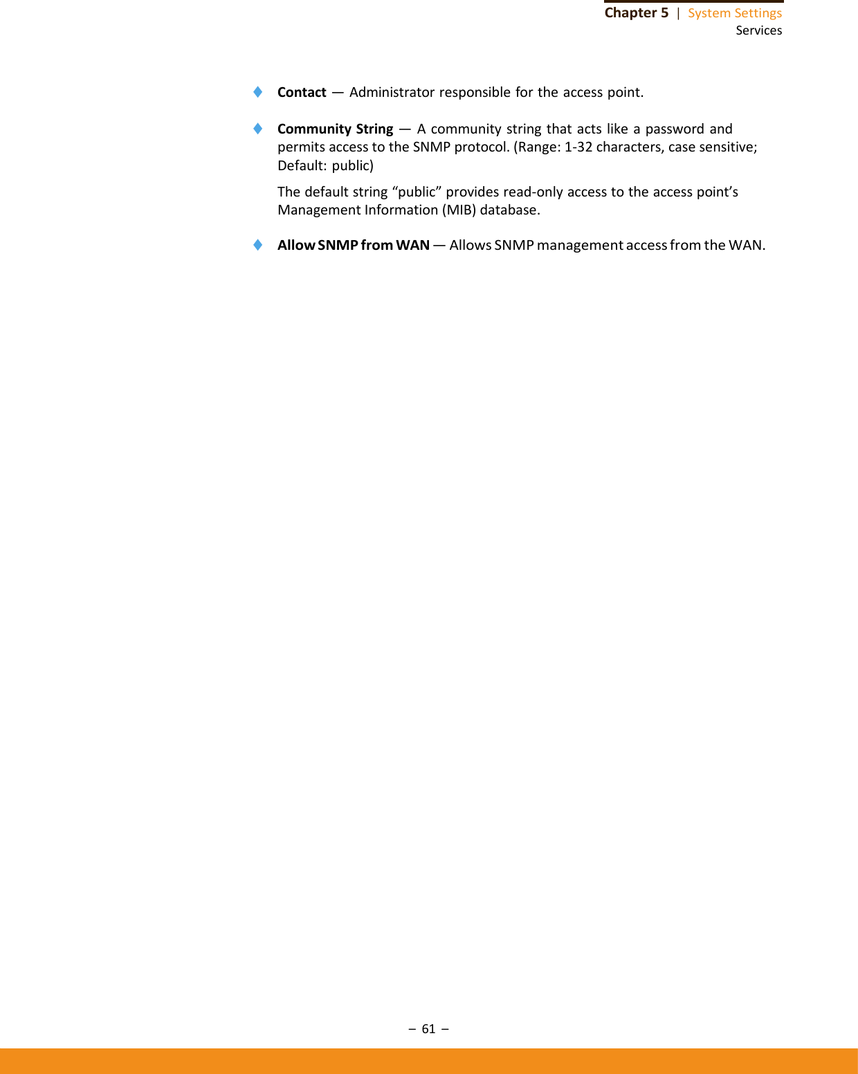 –61–Chapter5|SystemSettingsServices◆ Contact—Administratorresponsiblefortheaccesspoint.◆ CommunityString—AcommunitystringthatactslikeapasswordandpermitsaccesstotheSNMPprotocol.(Range:1‐32characters,casesensitive;Default:public)Thedefaultstring“public”providesread‐onlyaccesstotheaccesspoint’sManagementInformation(MIB)database.◆ AllowSNMPfromWAN—AllowsSNMPmanagementaccessfromtheWAN.