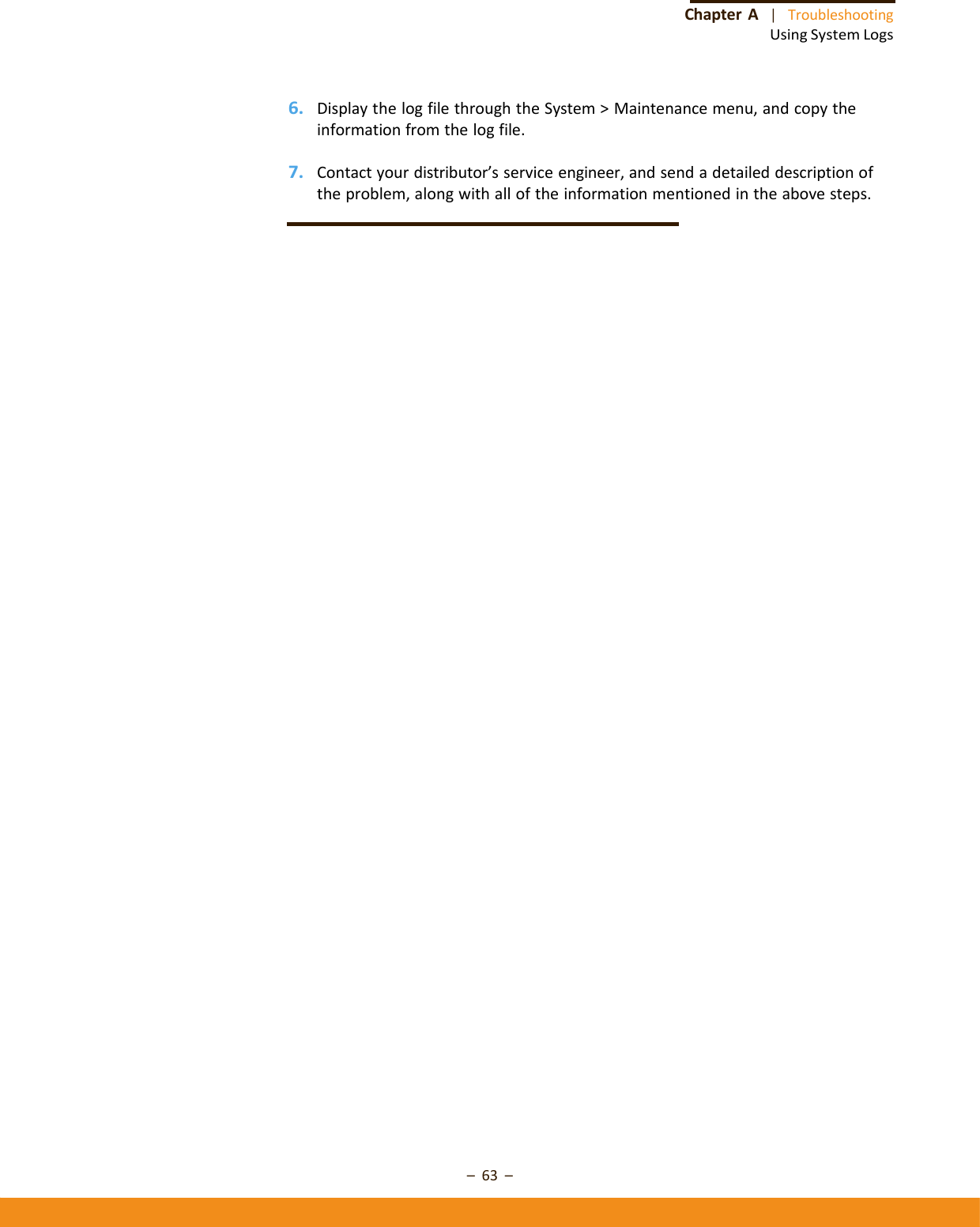–63–ChapterA|TroubleshootingUsingSystemLogs6. DisplaythelogfilethroughtheSystem&gt;Maintenancemenu,andcopytheinformationfromthelogfile.7. Contactyourdistributor’sserviceengineer,andsendadetaileddescriptionoftheproblem,alongwithalloftheinformationmentionedintheabovesteps.