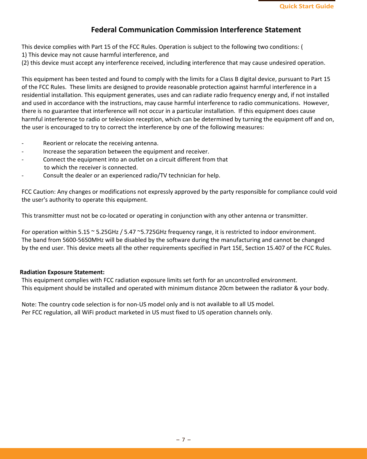 QuickStart Guide–7–FederalCommunicationCommissionInterferenceStatementThisdevicecomplieswithPart15oftheFCCRules.Operationissubjecttothefollowingtwoconditions:(1)Thisdevicemaynotcauseharmfulinterference,and(2)thisdevicemustacceptanyinterferencereceived,includinginterferencethatmaycauseundesiredoperation.ThisequipmenthasbeentestedandfoundtocomplywiththelimitsforaClassBdigitaldevice,pursuanttoPart15oftheFCCRules.Theselimitsaredesignedtoprovidereasonableprotectionagainstharmfulinterferenceinaresidentialinstallation.Thisequipmentgenerates,usesandcanradiateradiofrequencyenergyand,ifnotinstalledandusedinaccordancewiththeinstructions,maycauseharmfulinterferencetoradiocommunications.However,thereisnoguaranteethatinterferencewillnotoccurinaparticularinstallation.Ifthisequipmentdoescauseharmfulinterferencetoradioortelevisionreception,whichcanbedeterminedbyturningtheequipmentoffandon,theuserisencouragedtotrytocorrecttheinterferencebyoneofthefollowingmeasures:‐ Reorientorrelocatethereceivingantenna.‐ Increasetheseparationbetweentheequipmentandreceiver.‐ Connecttheequipmentintoanoutletonacircuitdifferentfromthattowhichthereceiverisconnected.‐ Consultthedealeroranexperiencedradio/TVtechnicianforhelp.FCCCaution:Anychangesormodificationsnotexpresslyapprovedbythepartyresponsibleforcompliancecouldvoidtheuser&apos;sauthoritytooperatethisequipment.Thistransmittermustnotbeco‐locatedoroperatinginconjunctionwithanyotherantennaortransmitter.Foroperationwithin5.15~5.25GHz/5.47~5.725GHzfrequencyrange,itisrestrictedtoindoorenvironment.Thebandfrom5600‐5650MHzwillbedisabledbythesoftwareduringthemanufacturingandcannotbechangedbytheenduser.ThisdevicemeetsalltheotherrequirementsspecifiedinPart15E,Section15.407oftheFCCRules.RadiationExposureStatement:ThisequipmentcomplieswithFCCradiationexposurelimitssetforthforanuncontrolledenvironment.Thisequipmentshouldbeinstalledandoperatedwithminimumdistance20cmbetweentheradiator&amp;yourbody.Note:Thecountrycodeselectionisfornon‐USmodelonlyandisnotavailabletoallUSmodel.PerFCCregulation,allWiFiproductmarketedinUSmustfixedtoUSoperationchannelsonly.
