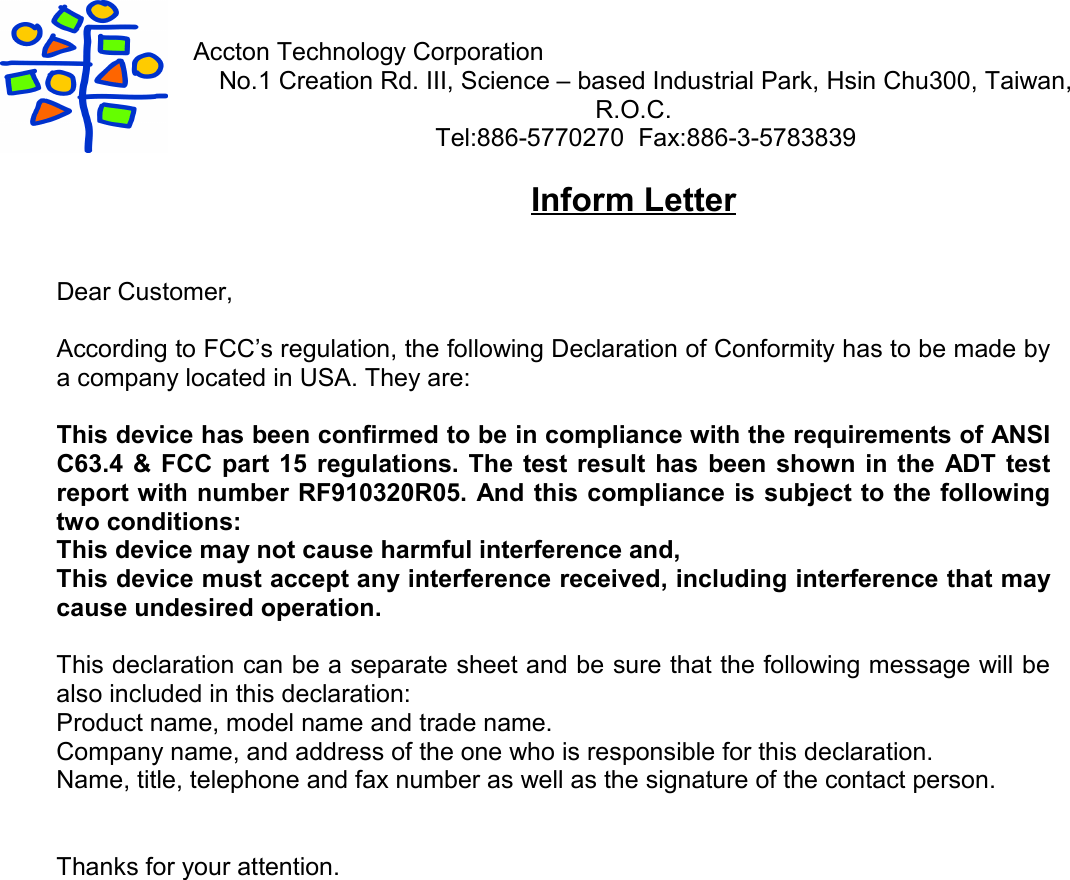 Accton Technology CorporationNo.1 Creation Rd. III, Science – based Industrial Park, Hsin Chu300, Taiwan,R.O.C.Tel:886-5770270  Fax:886-3-5783839Inform LetterDear Customer,According to FCC’s regulation, the following Declaration of Conformity has to be made bya company located in USA. They are:This device has been confirmed to be in compliance with the requirements of ANSIC63.4 &amp; FCC part 15 regulations. The test result has been shown in the ADT testreport with number RF910320R05. And this compliance is subject to the followingtwo conditions:This device may not cause harmful interference and,This device must accept any interference received, including interference that maycause undesired operation.This declaration can be a separate sheet and be sure that the following message will bealso included in this declaration:Product name, model name and trade name.Company name, and address of the one who is responsible for this declaration.Name, title, telephone and fax number as well as the signature of the contact person.Thanks for your attention.