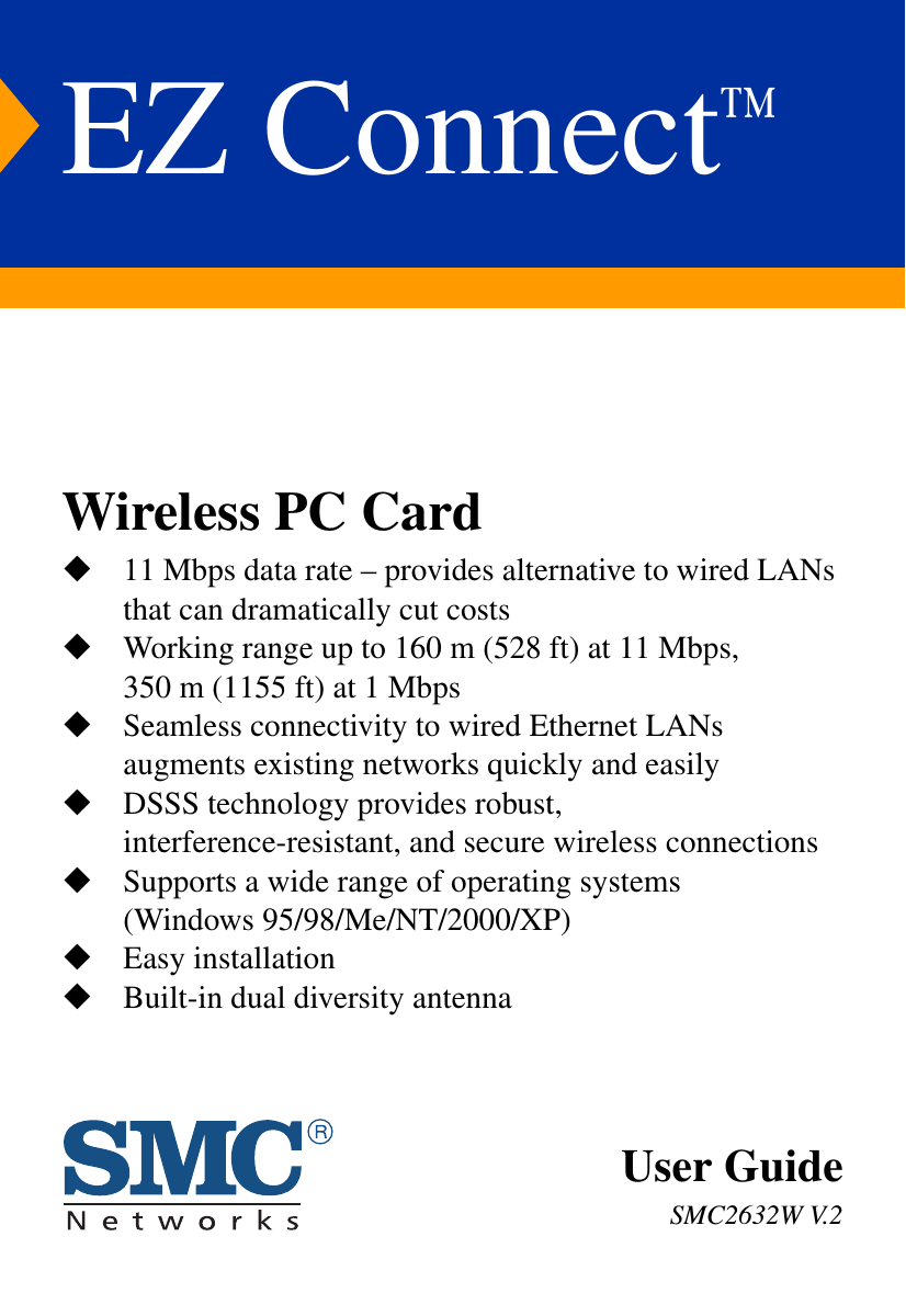 EZ Connect™Wireless PC Card11 Mbps data rate – provides alternative to wired LANs that can dramatically cut costsWorking range up to 160 m (528 ft) at 11 Mbps, 350 m (1155 ft) at 1 MbpsSeamless connectivity to wired Ethernet LANs augments existing networks quickly and easilyDSSS technology provides robust, interference-resistant, and secure wireless connectionsSupports a wide range of operating systems(Windows 95/98/Me/NT/2000/XP)Easy installationBuilt-in dual diversity antennaUser GuideSMC2632W V.2