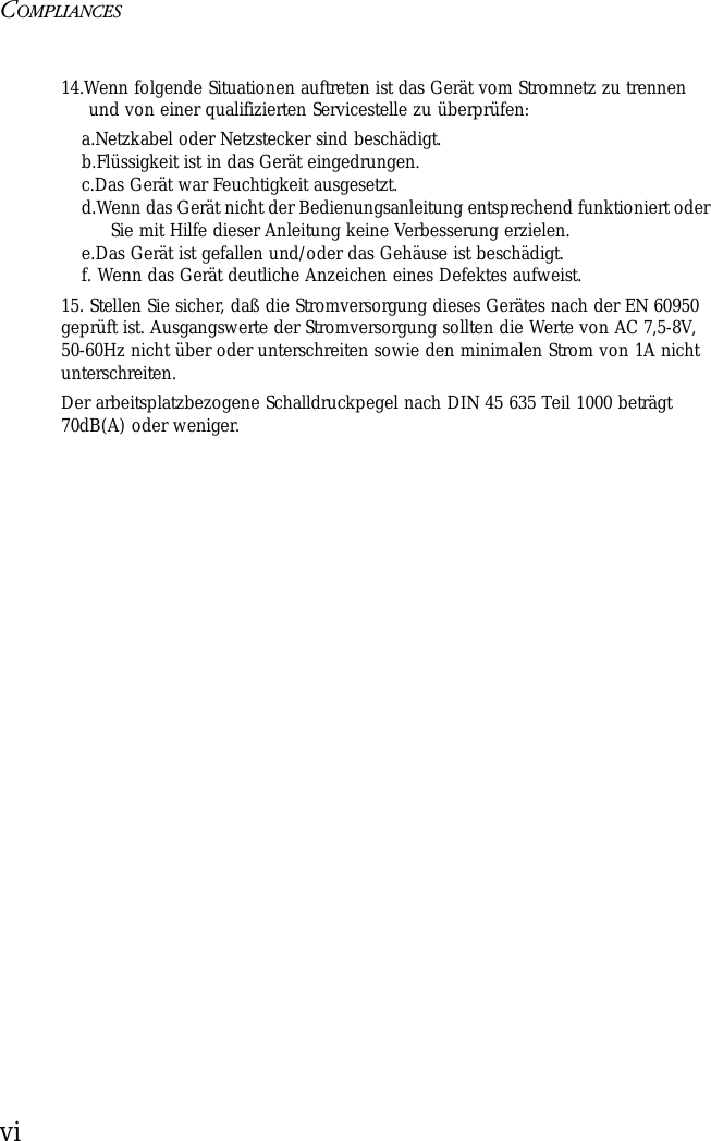 COMPLIANCESvi14.Wenn folgende Situationen auftreten ist das Gerät vom Stromnetz zu trennen und von einer qualifizierten Servicestelle zu überprüfen:a.Netzkabel oder Netzstecker sind beschädigt.b.Flüssigkeit ist in das Gerät eingedrungen.c.Das Gerät war Feuchtigkeit ausgesetzt.d.Wenn das Gerät nicht der Bedienungsanleitung entsprechend funktioniert oder Sie mit Hilfe dieser Anleitung keine Verbesserung erzielen.e.Das Gerät ist gefallen und/oder das Gehäuse ist beschädigt.f. Wenn das Gerät deutliche Anzeichen eines Defektes aufweist.15. Stellen Sie sicher, daß die Stromversorgung dieses Gerätes nach der EN 60950 geprüft ist. Ausgangswerte der Stromversorgung sollten die Werte von AC 7,5-8V, 50-60Hz nicht über oder unterschreiten sowie den minimalen Strom von 1A nicht unterschreiten.Der arbeitsplatzbezogene Schalldruckpegel nach DIN 45 635 Teil 1000 beträgt 70dB(A) oder weniger.