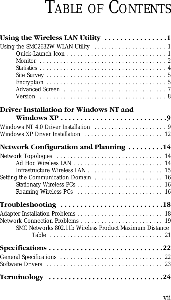 viiTABLE OF CONTENTSUsing the Wireless LAN Utility  . . . . . . . . . . . . . . . .1Using the SMC2632W WLAN Utility   . . . . . . . . . . . . . . . . . . . . . 1Quick-Launch Icon . . . . . . . . . . . . . . . . . . . . . . . . . . . . . 1Monitor  . . . . . . . . . . . . . . . . . . . . . . . . . . . . . . . . . . . . . 2Statistics . . . . . . . . . . . . . . . . . . . . . . . . . . . . . . . . . . . . . 4Site Survey . . . . . . . . . . . . . . . . . . . . . . . . . . . . . . . . . . . 5Encryption  . . . . . . . . . . . . . . . . . . . . . . . . . . . . . . . . . . . 5Advanced Screen  . . . . . . . . . . . . . . . . . . . . . . . . . . . . . . 7Version  . . . . . . . . . . . . . . . . . . . . . . . . . . . . . . . . . . . . . 8Driver Installation for Windows NT and Windows XP . . . . . . . . . . . . . . . . . . . . . . . . . . .9Windows NT 4.0 Driver Installation  . . . . . . . . . . . . . . . . . . . . . 9Windows XP Driver Installation  . . . . . . . . . . . . . . . . . . . . . . .  12Network Configuration and Planning  . . . . . . . . .14Network Topologies  . . . . . . . . . . . . . . . . . . . . . . . . . . . . . . .  14Ad Hoc Wireless LAN . . . . . . . . . . . . . . . . . . . . . . . . . .  14Infrastructure Wireless LAN . . . . . . . . . . . . . . . . . . . . . .  15Setting the Communication Domain  . . . . . . . . . . . . . . . . . . . .  16Stationary Wireless PCs . . . . . . . . . . . . . . . . . . . . . . . . .  16Roaming Wireless PCs  . . . . . . . . . . . . . . . . . . . . . . . . .  16Troubleshooting  . . . . . . . . . . . . . . . . . . . . . . . . . .18Adapter Installation Problems . . . . . . . . . . . . . . . . . . . . . . . . .  18Network Connection Problems . . . . . . . . . . . . . . . . . . . . . . . .  19SMC Networks 802.11b Wireless Product Maximum Distance Table  . . . . . . . . . . . . . . . . . . . . . . . . . . . . . . . . .  21Specifications . . . . . . . . . . . . . . . . . . . . . . . . . . . . .22General Specifications  . . . . . . . . . . . . . . . . . . . . . . . . . . . . . .  22Software Drivers  . . . . . . . . . . . . . . . . . . . . . . . . . . . . . . . . . .  23Terminology   . . . . . . . . . . . . . . . . . . . . . . . . . . . . .24