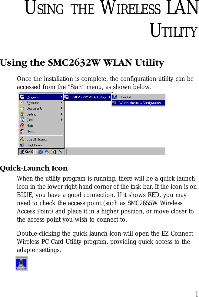 1USING THE WIRELESS LANUTILITYUsing the SMC2632W WLAN UtilityOnce the installation is complete, the configuration utility can be accessed from the “Start” menu, as shown below.Quick-Launch IconWhen the utility program is running, there will be a quick launch icon in the lower right-hand corner of the task bar. If the icon is on BLUE, you have a good connection. If it shows RED, you may need to check the access point (such as SMC2655W Wireless Access Point) and place it in a higher position, or move closer to the access point you wish to connect to.Double-clicking the quick launch icon will open the EZ Connect Wireless PC Card Utility program, providing quick access to the adapter settings.