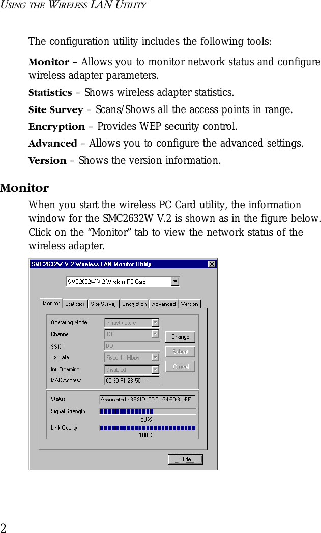 USING THE WIRELESS LAN UTILITY2The configuration utility includes the following tools:Monitor – Allows you to monitor network status and configure wireless adapter parameters.Statistics – Shows wireless adapter statistics.Site Survey – Scans/Shows all the access points in range.Encryption – Provides WEP security control.Advanced – Allows you to configure the advanced settings.Version – Shows the version information.MonitorWhen you start the wireless PC Card utility, the information window for the SMC2632W V.2 is shown as in the figure below. Click on the “Monitor” tab to view the network status of the wireless adapter.