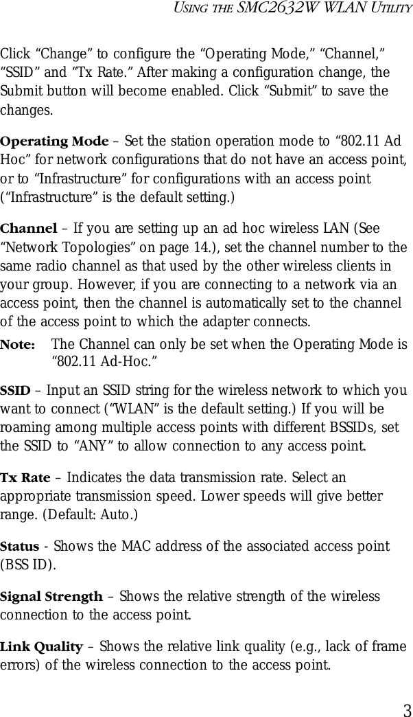 USING THE SMC2632W WLAN UTILITY3Click “Change” to configure the “Operating Mode,” “Channel,” “SSID” and “Tx Rate.” After making a configuration change, the Submit button will become enabled. Click “Submit” to save the changes.Operating Mode – Set the station operation mode to “802.11 Ad Hoc” for network configurations that do not have an access point, or to “Infrastructure” for configurations with an access point (“Infrastructure” is the default setting.)Channel – If you are setting up an ad hoc wireless LAN (See “Network Topologies” on page 14.), set the channel number to the same radio channel as that used by the other wireless clients in your group. However, if you are connecting to a network via an access point, then the channel is automatically set to the channel of the access point to which the adapter connects.Note: The Channel can only be set when the Operating Mode is “802.11 Ad-Hoc.”SSID – Input an SSID string for the wireless network to which you want to connect (“WLAN” is the default setting.) If you will be roaming among multiple access points with different BSSIDs, set the SSID to “ANY” to allow connection to any access point.Tx Rate – Indicates the data transmission rate. Select an appropriate transmission speed. Lower speeds will give better range. (Default: Auto.)Status - Shows the MAC address of the associated access point (BSS ID).Signal Strength – Shows the relative strength of the wireless connection to the access point.Link Quality – Shows the relative link quality (e.g., lack of frame errors) of the wireless connection to the access point.