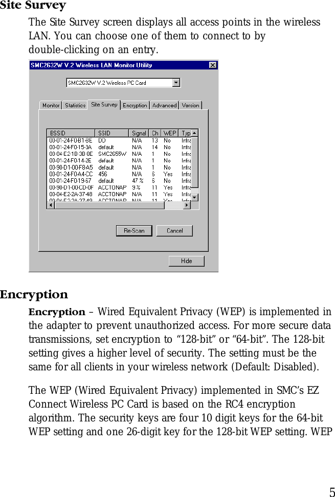5Site SurveyThe Site Survey screen displays all access points in the wireless LAN. You can choose one of them to connect to by double-clicking on an entry.EncryptionEncryption – Wired Equivalent Privacy (WEP) is implemented in the adapter to prevent unauthorized access. For more secure data transmissions, set encryption to “128-bit” or “64-bit”. The 128-bit setting gives a higher level of security. The setting must be the same for all clients in your wireless network (Default: Disabled). The WEP (Wired Equivalent Privacy) implemented in SMC’s EZ Connect Wireless PC Card is based on the RC4 encryption algorithm. The security keys are four 10 digit keys for the 64-bit WEP setting and one 26-digit key for the 128-bit WEP setting. WEP 