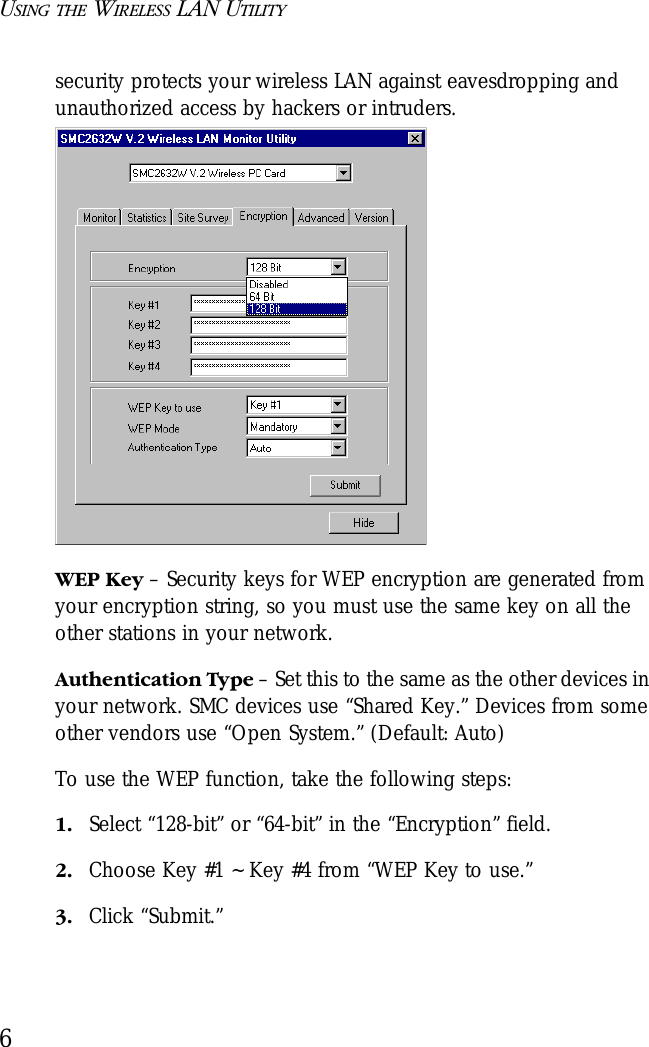 USING THE WIRELESS LAN UTILITY6security protects your wireless LAN against eavesdropping and unauthorized access by hackers or intruders.WEP Key – Security keys for WEP encryption are generated from your encryption string, so you must use the same key on all the other stations in your network.Authentication Type – Set this to the same as the other devices in your network. SMC devices use “Shared Key.” Devices from some other vendors use “Open System.” (Default: Auto)To use the WEP function, take the following steps:1. Select “128-bit” or “64-bit” in the “Encryption” field.2. Choose Key #1 ~ Key #4 from “WEP Key to use.”3. Click “Submit.”