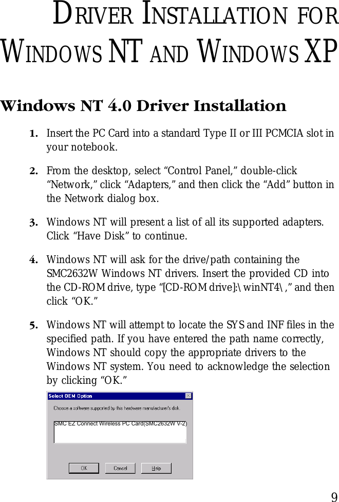 9DRIVER INSTALLATION FORWINDOWS NT AND WINDOWS XPWindows NT 4.0 Driver Installation 1. Insert the PC Card into a standard Type II or III PCMCIA slot in your notebook.2. From the desktop, select “Control Panel,” double-click “Network,” click “Adapters,” and then click the “Add” button in the Network dialog box.3. Windows NT will present a list of all its supported adapters. Click “Have Disk” to continue. 4. Windows NT will ask for the drive/path containing the SMC2632W Windows NT drivers. Insert the provided CD into the CD-ROM drive, type “[CD-ROM drive]:\winNT4\,” and then click “OK.”5. Windows NT will attempt to locate the SYS and INF files in the specified path. If you have entered the path name correctly, Windows NT should copy the appropriate drivers to the Windows NT system. You need to acknowledge the selection by clicking “OK.”SMC EZ Connect Wireless PC Card(SMC2632W V-2)