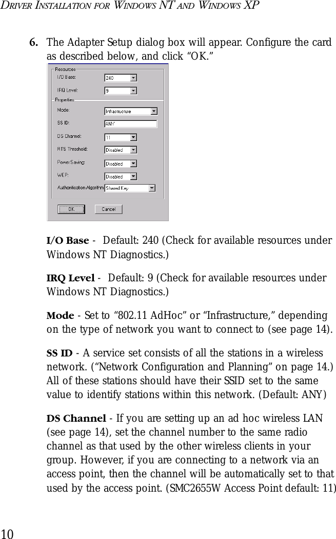 DRIVER INSTALLATION FOR WINDOWS NT AND WINDOWS XP106. The Adapter Setup dialog box will appear. Configure the card as described below, and click “OK.”I/O Base -  Default: 240 (Check for available resources under Windows NT Diagnostics.)IRQ Level -  Default: 9 (Check for available resources under Windows NT Diagnostics.)Mode - Set to “802.11 AdHoc” or “Infrastructure,” depending on the type of network you want to connect to (see page 14). SS ID - A service set consists of all the stations in a wireless network. (“Network Configuration and Planning” on page 14.) All of these stations should have their SSID set to the same value to identify stations within this network. (Default: ANY)DS Channel - If you are setting up an ad hoc wireless LAN (see page 14), set the channel number to the same radio channel as that used by the other wireless clients in your group. However, if you are connecting to a network via an access point, then the channel will be automatically set to that used by the access point. (SMC2655W Access Point default: 11)