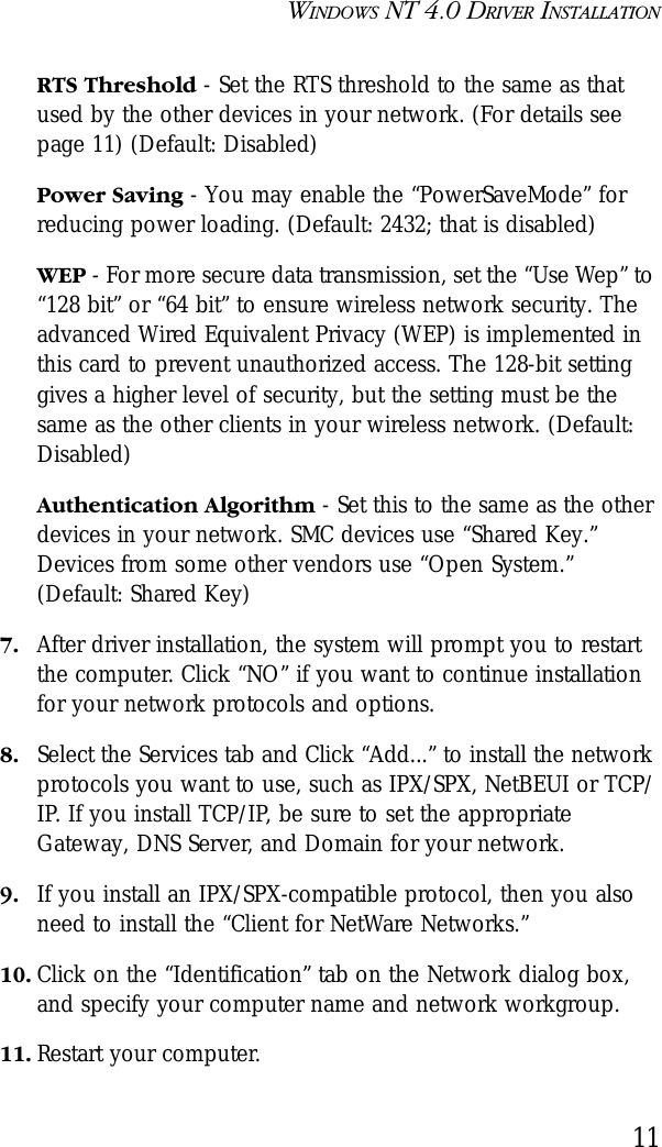 WINDOWS NT 4.0 DRIVER INSTALLATION11RTS Threshold - Set the RTS threshold to the same as that used by the other devices in your network. (For details see page 11) (Default: Disabled) Power Saving - You may enable the “PowerSaveMode” for reducing power loading. (Default: 2432; that is disabled)WEP - For more secure data transmission, set the “Use Wep” to “128 bit” or “64 bit” to ensure wireless network security. The advanced Wired Equivalent Privacy (WEP) is implemented in this card to prevent unauthorized access. The 128-bit setting gives a higher level of security, but the setting must be the same as the other clients in your wireless network. (Default: Disabled)Authentication Algorithm - Set this to the same as the other devices in your network. SMC devices use “Shared Key.” Devices from some other vendors use “Open System.” (Default: Shared Key)7. After driver installation, the system will prompt you to restart the computer. Click “NO” if you want to continue installation for your network protocols and options. 8. Select the Services tab and Click “Add...” to install the network protocols you want to use, such as IPX/SPX, NetBEUI or TCP/IP. If you install TCP/IP, be sure to set the appropriate Gateway, DNS Server, and Domain for your network.9. If you install an IPX/SPX-compatible protocol, then you also need to install the “Client for NetWare Networks.”10. Click on the “Identification” tab on the Network dialog box, and specify your computer name and network workgroup.11. Restart your computer.