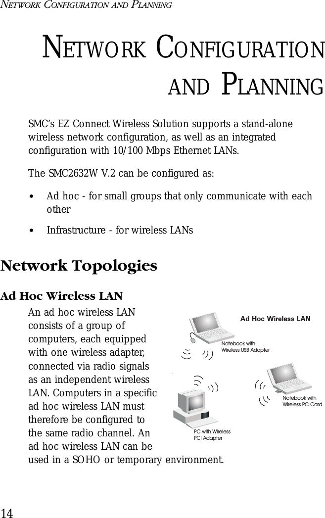 NETWORK CONFIGURATION AND PLANNING14NETWORK CONFIGURATIONAND PLANNINGSMC’s EZ Connect Wireless Solution supports a stand-alone wireless network configuration, as well as an integrated configuration with 10/100 Mbps Ethernet LANs.The SMC2632W V.2 can be configured as:•Ad hoc - for small groups that only communicate with each other•Infrastructure - for wireless LANsNetwork TopologiesAd Hoc Wireless LANAn ad hoc wireless LAN consists of a group of computers, each equipped with one wireless adapter, connected via radio signals as an independent wireless LAN. Computers in a specific ad hoc wireless LAN must therefore be configured to the same radio channel. An ad hoc wireless LAN can be used in a SOHO or temporary environment.Ad Hoc Wireless LANNotebook withWireless USB AdapterNotebook withWireless PC CardPC with WirelessPCI Adapter