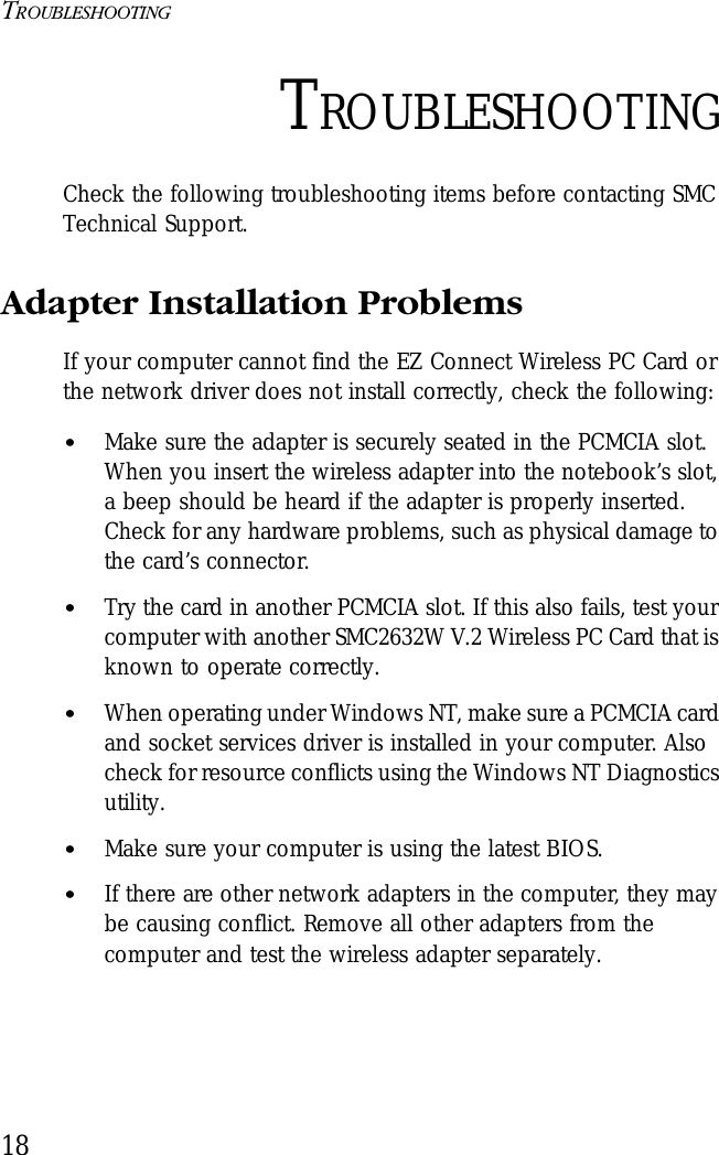 TROUBLESHOOTING18TROUBLESHOOTINGCheck the following troubleshooting items before contacting SMC Technical Support.Adapter Installation ProblemsIf your computer cannot find the EZ Connect Wireless PC Card or the network driver does not install correctly, check the following:•Make sure the adapter is securely seated in the PCMCIA slot. When you insert the wireless adapter into the notebook’s slot, a beep should be heard if the adapter is properly inserted. Check for any hardware problems, such as physical damage to the card’s connector. •Try the card in another PCMCIA slot. If this also fails, test your computer with another SMC2632W V.2 Wireless PC Card that is known to operate correctly.•When operating under Windows NT, make sure a PCMCIA card and socket services driver is installed in your computer. Also check for resource conflicts using the Windows NT Diagnostics utility.•Make sure your computer is using the latest BIOS.•If there are other network adapters in the computer, they may be causing conflict. Remove all other adapters from the computer and test the wireless adapter separately.