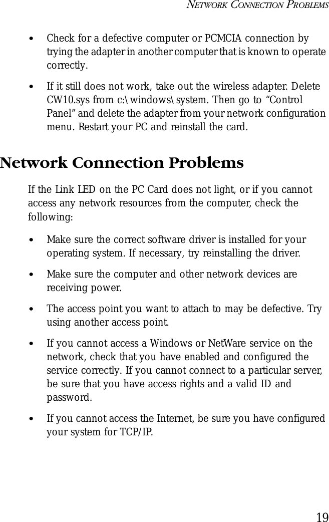 NETWORK CONNECTION PROBLEMS19•Check for a defective computer or PCMCIA connection by trying the adapter in another computer that is known to operate correctly.•If it still does not work, take out the wireless adapter. Delete CW10.sys from c:\windows\system. Then go to “Control Panel” and delete the adapter from your network configuration menu. Restart your PC and reinstall the card.Network Connection ProblemsIf the Link LED on the PC Card does not light, or if you cannot access any network resources from the computer, check the following:•Make sure the correct software driver is installed for your operating system. If necessary, try reinstalling the driver.•Make sure the computer and other network devices are receiving power.•The access point you want to attach to may be defective. Try using another access point.•If you cannot access a Windows or NetWare service on the network, check that you have enabled and configured the service correctly. If you cannot connect to a particular server, be sure that you have access rights and a valid ID and password.•If you cannot access the Internet, be sure you have configured your system for TCP/IP.