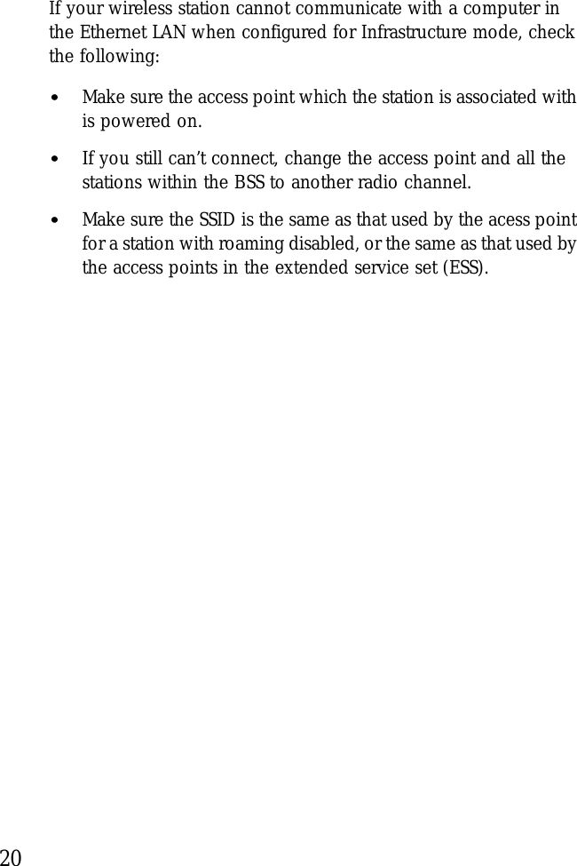 20If your wireless station cannot communicate with a computer in the Ethernet LAN when configured for Infrastructure mode, check the following:•Make sure the access point which the station is associated with is powered on.•If you still can’t connect, change the access point and all the stations within the BSS to another radio channel.•Make sure the SSID is the same as that used by the acess point for a station with roaming disabled, or the same as that used by the access points in the extended service set (ESS). 