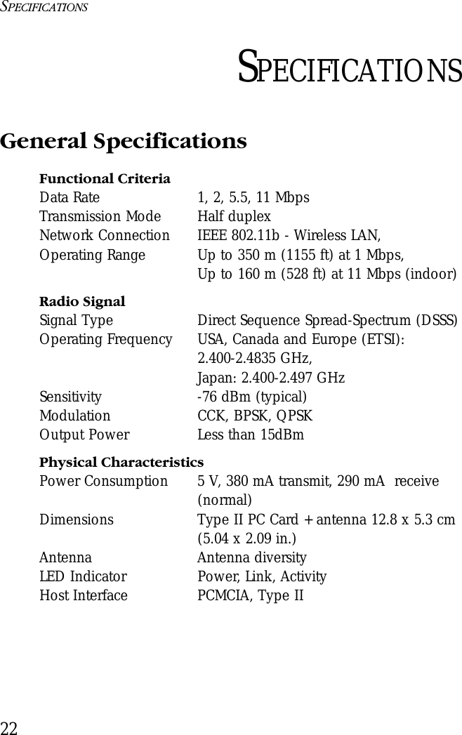 SPECIFICATIONS22SPECIFICATIONSGeneral SpecificationsFunctional CriteriaData Rate 1, 2, 5.5, 11 Mbps Transmission Mode Half duplexNetwork Connection IEEE 802.11b - Wireless LAN, Operating Range  Up to 350 m (1155 ft) at 1 Mbps,Up to 160 m (528 ft) at 11 Mbps (indoor)Radio SignalSignal Type Direct Sequence Spread-Spectrum (DSSS)Operating Frequency USA, Canada and Europe (ETSI): 2.400-2.4835 GHz, Japan: 2.400-2.497 GHzSensitivity -76 dBm (typical)Modulation CCK, BPSK, QPSKOutput Power Less than 15dBmPhysical CharacteristicsPower Consumption 5 V, 380 mA transmit, 290 mA  receive (normal)Dimensions Type II PC Card + antenna 12.8 x 5.3 cm (5.04 x 2.09 in.)             Antenna Antenna diversityLED Indicator Power, Link, ActivityHost Interface PCMCIA, Type II 