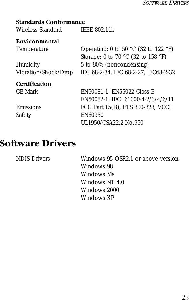 SOFTWARE DRIVERS23Standards ConformanceWireless Standard IEEE 802.11bEnvironmentalTemperature Operating: 0 to 50 °C (32 to 122 °F) Storage: 0 to 70 °C (32 to 158 °F)Humidity 5 to 80% (noncondensing)Vibration/Shock/Drop IEC 68-2-34, IEC 68-2-27, IEC68-2-32CertificationCE Mark EN50081-1, EN55022 Class BEN50082-1, IEC  61000-4-2/3/4/6/11Emissions FCC Part 15(B), ETS 300-328, VCCI Safety EN60950UL1950/CSA22.2 No.950Software DriversNDIS Drivers Windows 95 OSR2.1 or above versionWindows 98Windows MeWindows NT 4.0Windows 2000Windows XP