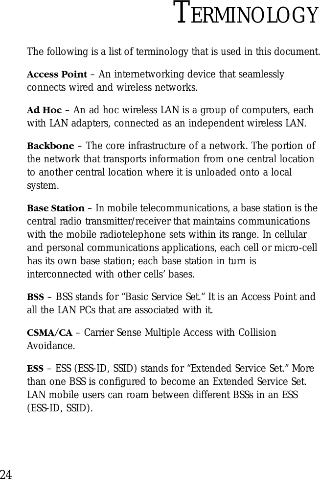 24TERMINOLOGYThe following is a list of terminology that is used in this document.Access Point – An internetworking device that seamlessly connects wired and wireless networks.Ad Hoc – An ad hoc wireless LAN is a group of computers, each with LAN adapters, connected as an independent wireless LAN.Backbone – The core infrastructure of a network. The portion of the network that transports information from one central location to another central location where it is unloaded onto a local system.Base Station – In mobile telecommunications, a base station is the central radio transmitter/receiver that maintains communications with the mobile radiotelephone sets within its range. In cellular and personal communications applications, each cell or micro-cell has its own base station; each base station in turn is interconnected with other cells’ bases.BSS – BSS stands for “Basic Service Set.” It is an Access Point and all the LAN PCs that are associated with it.CSMA/CA – Carrier Sense Multiple Access with Collision Avoidance.ESS – ESS (ESS-ID, SSID) stands for “Extended Service Set.” More than one BSS is configured to become an Extended Service Set. LAN mobile users can roam between different BSSs in an ESS (ESS-ID, SSID).