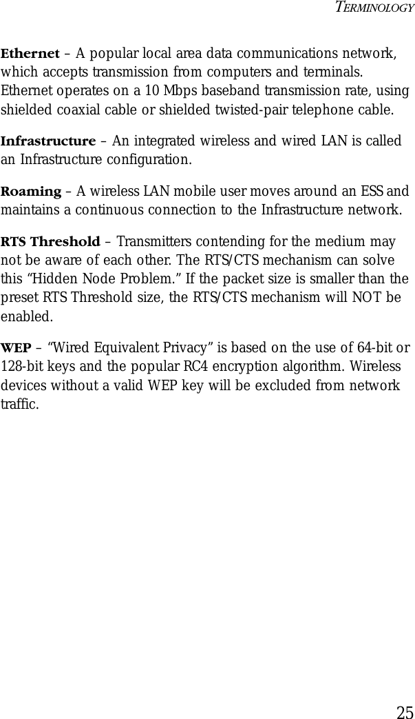 TERMINOLOGY25Ethernet – A popular local area data communications network, which accepts transmission from computers and terminals. Ethernet operates on a 10 Mbps baseband transmission rate, using shielded coaxial cable or shielded twisted-pair telephone cable.Infrastructure – An integrated wireless and wired LAN is called an Infrastructure configuration.Roaming – A wireless LAN mobile user moves around an ESS and maintains a continuous connection to the Infrastructure network.RTS Threshold – Transmitters contending for the medium may not be aware of each other. The RTS/CTS mechanism can solve this “Hidden Node Problem.” If the packet size is smaller than the preset RTS Threshold size, the RTS/CTS mechanism will NOT be enabled.WEP – “Wired Equivalent Privacy” is based on the use of 64-bit or 128-bit keys and the popular RC4 encryption algorithm. Wireless devices without a valid WEP key will be excluded from network traffic.