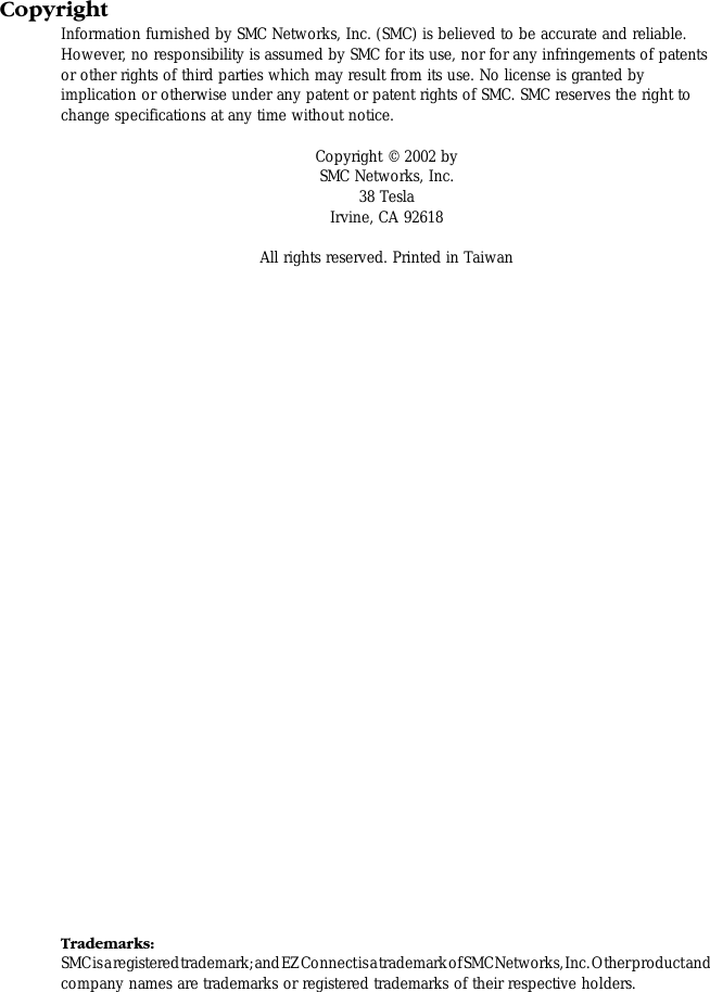 CopyrightInformation furnished by SMC Networks, Inc. (SMC) is believed to be accurate and reliable. However, no responsibility is assumed by SMC for its use, nor for any infringements of patents or other rights of third parties which may result from its use. No license is granted by implication or otherwise under any patent or patent rights of SMC. SMC reserves the right to change specifications at any time without notice.Copyright © 2002 bySMC Networks, Inc.38 TeslaIrvine, CA 92618All rights reserved. Printed in TaiwanTrademarks:SMC is a registered trademark; and EZ Connect is a trademark of SMC Networks, Inc. Other product and company names are trademarks or registered trademarks of their respective holders.