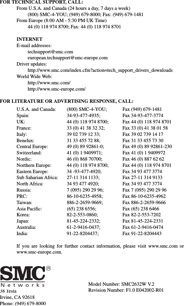 38 TeslaIrvine, CA 92618Phone: (949) 679-8000FOR TECHNICAL SUPPORT, CALL:From U.S.A. and Canada (24 hours a day, 7 days a week)(800) SMC-4-YOU; (949) 679-8000; Fax: (949) 679-1481 From Europe (8:00 AM - 5:30 PM UK Time)44 (0) 118 974 8700; Fax: 44 (0) 118 974 8701INTERNETE-mail addresses:techsupport@smc.comeuropean.techsupport@smc-europe.comDriver updates:  http://www.smc.com/index.cfm?action=tech_support_drivers_downloadsWorld Wide Web:  http://www.smc.com/http://www.smc-europe.com/FOR LITERATURE OR ADVERTISING RESPONSE, CALL:U.S.A. and Canada: (800) SMC-4-YOU; Fax (949) 679-1481Spain: 34-93-477-4935; Fax 34-93-477-3774UK:  44 (0) 118 974 8700;  Fax 44 (0) 118 974 8701France: 33 (0) 41 38 32 32;  Fax 33 (0) 41 38 01 58Italy: 39 02 739 12 33; Fax 39 02 739 14 17Benelux: 31 33 455 72 88; Fax 31 33 455 73 30Central Europe:  49 (0) 89 92861-0;  Fax 49 (0) 89 92861-230Switzerland: 41 (0) 1 9409971; Fax 41 (0) 1 9409972Nordic:  46 (0) 868 70700;  Fax 46 (0) 887 62 62Northern Europe: 44 (0) 118 974 8700; Fax 44 (0) 118 974 8701Eastern Europe: 34 -93-477-4920; Fax 34 93 477 3774Sub Saharian Africa:  27-11 314 1133;  Fax 27-11 314 9133North Africa: 34 93 477 4920; Fax 34 93 477 3774Russia: 7 (095) 290 29 96;  Fax 7 (095) 290 29 96PRC: 86-10-6235-4958; Fax 86-10-6235-4962Taiwan: 886-2-2659-9669; Fax 886-2-2659-9666Asia Pacific: (65) 238 6556; Fax (65) 238 6466Korea: 82-2-553-0860; Fax 82-2-553-7202Japan: 81-45-224-2332; Fax 81-45-224-2331Australia: 61-2-9416-0437; Fax 61-2-9416-0474India: 91-22-8204437; Fax 91-22-8204443If you are looking for further contact information, please visit www.smc.com orwww.smc-europe.com.Model Number: SMC2632W V.2Revision Number: F1.0 E042002-R01