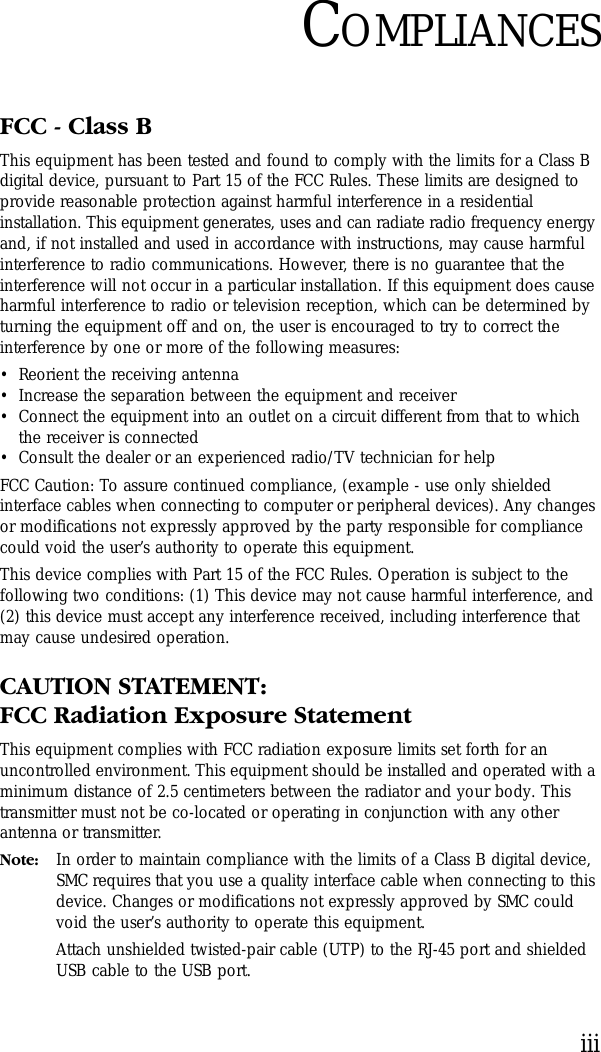 iiiCOMPLIANCESFCC - Class BThis equipment has been tested and found to comply with the limits for a Class B digital device, pursuant to Part 15 of the FCC Rules. These limits are designed to provide reasonable protection against harmful interference in a residential installation. This equipment generates, uses and can radiate radio frequency energy and, if not installed and used in accordance with instructions, may cause harmful interference to radio communications. However, there is no guarantee that the interference will not occur in a particular installation. If this equipment does cause harmful interference to radio or television reception, which can be determined by turning the equipment off and on, the user is encouraged to try to correct the interference by one or more of the following measures:•Reorient the receiving antenna•Increase the separation between the equipment and receiver•Connect the equipment into an outlet on a circuit different from that to which the receiver is connected•Consult the dealer or an experienced radio/TV technician for helpFCC Caution: To assure continued compliance, (example - use only shielded interface cables when connecting to computer or peripheral devices). Any changes or modifications not expressly approved by the party responsible for compliance could void the user’s authority to operate this equipment.This device complies with Part 15 of the FCC Rules. Operation is subject to the following two conditions: (1) This device may not cause harmful interference, and (2) this device must accept any interference received, including interference that may cause undesired operation.CAUTION STATEMENT:FCC Radiation Exposure StatementThis equipment complies with FCC radiation exposure limits set forth for an uncontrolled environment. This equipment should be installed and operated with a minimum distance of 2.5 centimeters between the radiator and your body. This transmitter must not be co-located or operating in conjunction with any other antenna or transmitter.Note: In order to maintain compliance with the limits of a Class B digital device, SMC requires that you use a quality interface cable when connecting to this device. Changes or modifications not expressly approved by SMC could void the user’s authority to operate this equipment. Attach unshielded twisted-pair cable (UTP) to the RJ-45 port and shielded USB cable to the USB port.