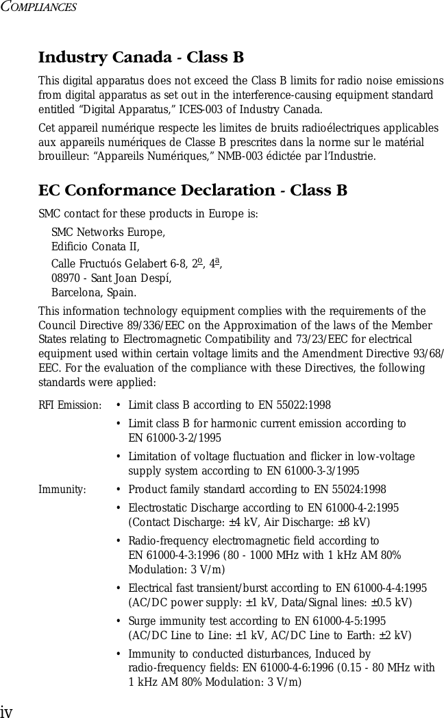 COMPLIANCESivIndustry Canada - Class BThis digital apparatus does not exceed the Class B limits for radio noise emissions from digital apparatus as set out in the interference-causing equipment standard entitled “Digital Apparatus,” ICES-003 of Industry Canada. Cet appareil numérique respecte les limites de bruits radioélectriques applicables aux appareils numériques de Classe B prescrites dans la norme sur le matérial brouilleur: “Appareils Numériques,” NMB-003 édictée par l’Industrie.EC Conformance Declaration - Class BSMC contact for these products in Europe is:SMC Networks Europe,Edificio Conata II,Calle Fructuós Gelabert 6-8, 2o, 4a,08970 - Sant Joan Despí,Barcelona, Spain.This information technology equipment complies with the requirements of the Council Directive 89/336/EEC on the Approximation of the laws of the Member States relating to Electromagnetic Compatibility and 73/23/EEC for electrical equipment used within certain voltage limits and the Amendment Directive 93/68/EEC. For the evaluation of the compliance with these Directives, the following standards were applied:RFI Emission:•Limit class B according to EN 55022:1998•Limit class B for harmonic current emission according to EN 61000-3-2/1995•Limitation of voltage fluctuation and flicker in low-voltage supply system according to EN 61000-3-3/1995Immunity:•Product family standard according to EN 55024:1998•Electrostatic Discharge according to EN 61000-4-2:1995 (Contact Discharge: ±4 kV, Air Discharge: ±8 kV)•Radio-frequency electromagnetic field according to EN 61000-4-3:1996 (80 - 1000 MHz with 1 kHz AM 80% Modulation: 3 V/m)•Electrical fast transient/burst according to EN 61000-4-4:1995 (AC/DC power supply: ±1 kV, Data/Signal lines: ±0.5 kV)•Surge immunity test according to EN 61000-4-5:1995 (AC/DC Line to Line: ±1 kV, AC/DC Line to Earth: ±2 kV)•Immunity to conducted disturbances, Induced by radio-frequency fields: EN 61000-4-6:1996 (0.15 - 80 MHz with 1 kHz AM 80% Modulation: 3 V/m)