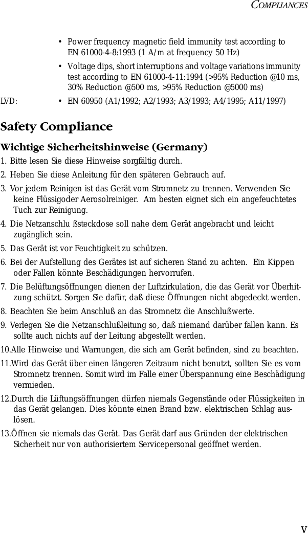 COMPLIANCESvSafety ComplianceWichtige Sicherheitshinweise (Germany)1. Bitte lesen Sie diese Hinweise sorgfältig durch.2. Heben Sie diese Anleitung für den späteren Gebrauch auf.3. Vor jedem Reinigen ist das Gerät vom Stromnetz zu trennen. Verwenden Sie keine Flüssigoder Aerosolreiniger.  Am besten eignet sich ein angefeuchtetes Tuch zur Reinigung.4. Die Netzanschlu ßsteckdose soll nahe dem Gerät angebracht und leicht zugänglich sein.5. Das Gerät ist vor Feuchtigkeit zu schützen.6. Bei der Aufstellung des Gerätes ist auf sicheren Stand zu achten.  Ein Kippen oder Fallen könnte Beschädigungen hervorrufen.7. Die Belüftungsöffnungen dienen der Luftzirkulation, die das Gerät vor Überhit-zung schützt. Sorgen Sie dafür, daß diese Öffnungen nicht abgedeckt werden.8. Beachten Sie beim Anschluß an das Stromnetz die Anschlußwerte.9. Verlegen Sie die Netzanschlußleitung so, daß niemand darüber fallen kann. Es sollte auch nichts auf der Leitung abgestellt werden.10.Alle Hinweise und Warnungen, die sich am Gerät befinden, sind zu beachten.11.Wird das Gerät über einen längeren Zeitraum nicht benutzt, sollten Sie es vom Stromnetz trennen. Somit wird im Falle einer Überspannung eine Beschädigung vermieden.12.Durch die Lüftungsöffnungen dürfen niemals Gegenstände oder Flüssigkeiten in das Gerät gelangen. Dies könnte einen Brand bzw. elektrischen Schlag aus-lösen.13.Öffnen sie niemals das Gerät. Das Gerät darf aus Gründen der elektrischen Sicherheit nur von authorisiertem Servicepersonal geöffnet werden.•Power frequency magnetic field immunity test according to EN 61000-4-8:1993 (1 A/m at frequency 50 Hz)•Voltage dips, short interruptions and voltage variations immunity test according to EN 61000-4-11:1994 (&gt;95% Reduction @10 ms, 30% Reduction @500 ms, &gt;95% Reduction @5000 ms)LVD:•EN 60950 (A1/1992; A2/1993; A3/1993; A4/1995; A11/1997)