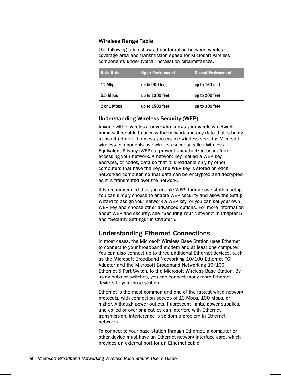 6Microsoft Broadband Networking Wireless Base Station User’s GuideWireless Range TableThe following table shows the interaction between wirelesscoverage area and transmission speed for Microsoft wirelesscomponents under typical installation circumstances.Data Rate Open Environment Closed Environment11 Mbps up to 900 feet up to 160 feet5.5 Mbps up to 1300 feet up to 200 feet2 or 1 Mbps up to 1500 feet up to 300 feetUnderstanding Wireless Security (WEP)Anyone within wireless range who knows your wireless networkname will be able to access the network and any data that is beingtransmitted over it, unless you enable wireless security. Microsoftwireless components use wireless security called WirelessEquivalent Privacy (WEP) to prevent unauthorized users fromaccessing your network. A network key—called a WEP key—encrypts, or codes, data so that it is readable only by othercomputers that have the key. The WEP key is stored on eachnetworked computer, so that data can be encrypted and decryptedas it is transmitted over the network.It is recommended that you enable WEP during base station setup.You can simply choose to enable WEP security and allow the SetupWizard to assign your network a WEP key, or you can set your ownWEP key and choose other advanced options. For more informationabout WEP and security, see “Securing Your Network” in Chapter 5and “Security Settings” in Chapter 6.Understanding Ethernet ConnectionsIn most cases, the Microsoft Wireless Base Station uses Ethernetto connect to your broadband modem and at least one computer.You can also connect up to three additional Ethernet devices, suchas the Microsoft Broadband Networking 10/100 Ethernet PCIAdapter and the Microsoft Broadband Networking 10/100Ethernet 5-Port Switch, to the Microsoft Wireless Base Station. Byusing hubs or switches, you can connect many more Ethernetdevices to your base station.Ethernet is the most common and one of the fastest wired networkprotocols, with connection speeds of 10 Mbps, 100 Mbps, orhigher. Although power outlets, fluorescent lights, power supplies,and coiled or overlong cables can interfere with Ethernettransmission, interference is seldom a problem in Ethernetnetworks.To connect to your base station through Ethernet, a computer orother device must have an Ethernet network interface card, whichprovides an external port for an Ethernet cable.