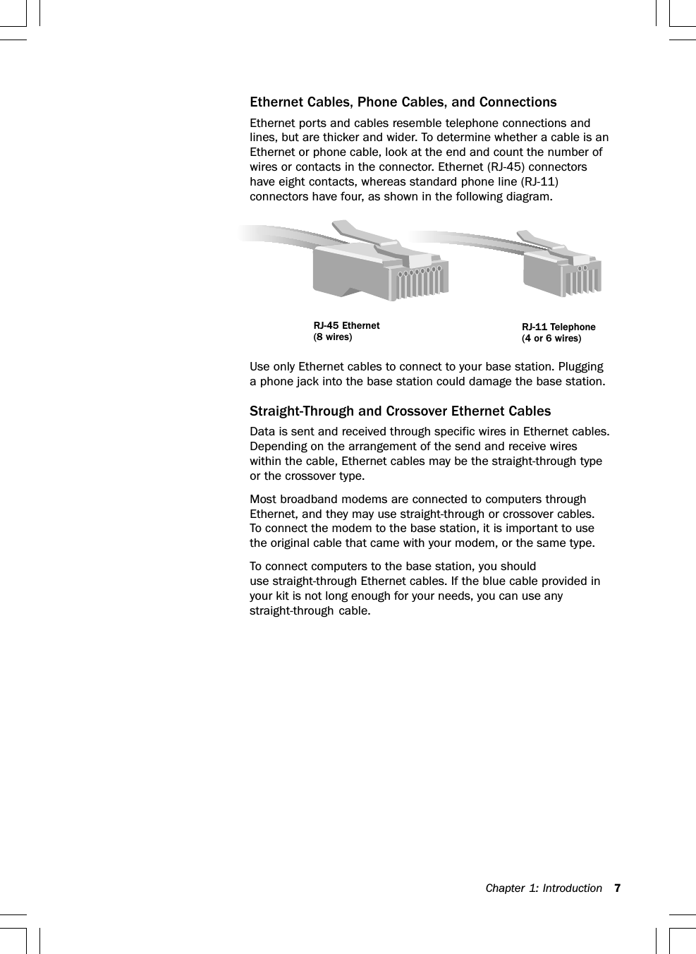 Chapter 1: Introduction 7Ethernet Cables, Phone Cables, and ConnectionsEthernet ports and cables resemble telephone connections andlines, but are thicker and wider. To determine whether a cable is anEthernet or phone cable, look at the end and count the number ofwires or contacts in the connector. Ethernet (RJ-45) connectorshave eight contacts, whereas standard phone line (RJ-11)connectors have four, as shown in the following diagram.Use only Ethernet cables to connect to your base station. Plugginga phone jack into the base station could damage the base station.Straight-Through and Crossover Ethernet CablesData is sent and received through specific wires in Ethernet cables.Depending on the arrangement of the send and receive wireswithin the cable, Ethernet cables may be the straight-through typeor the crossover type.Most broadband modems are connected to computers throughEthernet, and they may use straight-through or crossover cables.To connect the modem to the base station, it is important to usethe original cable that came with your modem, or the same type.To connect computers to the base station, you shoulduse straight-through Ethernet cables. If the blue cable provided inyour kit is not long enough for your needs, you can use anystraight-through cable.RJ-11 Telephone(4 or 6 wires)RJ-45 Ethernet(8 wires)