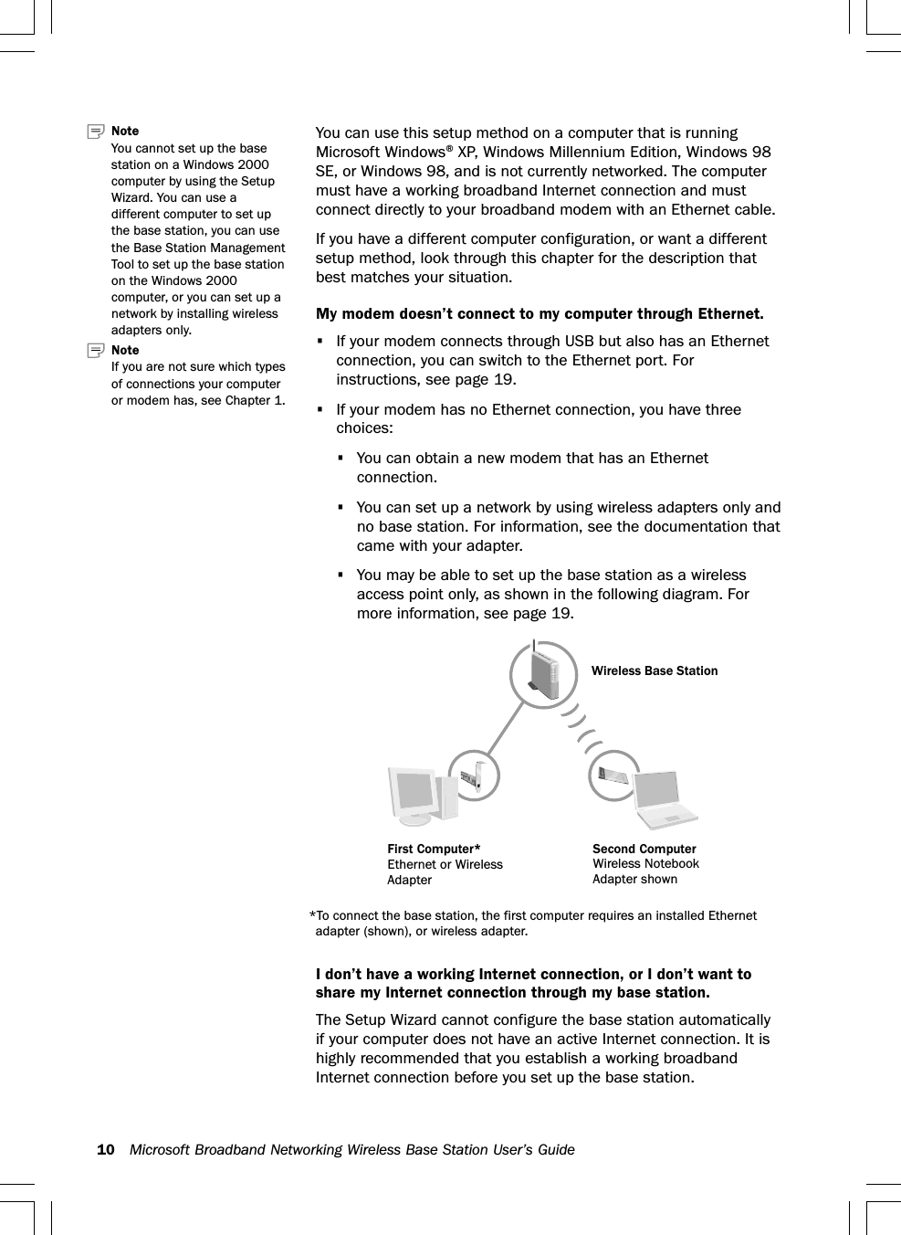 10 Microsoft Broadband Networking Wireless Base Station User’s GuideYou can use this setup method on a computer that is runningMicrosoft Windows® XP, Windows Millennium Edition, Windows 98SE, or Windows 98, and is not currently networked. The computermust have a working broadband Internet connection and mustconnect directly to your broadband modem with an Ethernet cable.If you have a different computer configuration, or want a differentsetup method, look through this chapter for the description thatbest matches your situation.My modem doesn’t connect to my computer through Ethernet.•If your modem connects through USB but also has an Ethernetconnection, you can switch to the Ethernet port. Forinstructions, see page 19.•If your modem has no Ethernet connection, you have threechoices:•You can obtain a new modem that has an Ethernetconnection.•You can set up a network by using wireless adapters only andno base station. For information, see the documentation thatcame with your adapter.•You may be able to set up the base station as a wirelessaccess point only, as shown in the following diagram. Formore information, see page 19.I don’t have a working Internet connection, or I don’t want toshare my Internet connection through my base station.The Setup Wizard cannot configure the base station automaticallyif your computer does not have an active Internet connection. It ishighly recommended that you establish a working broadbandInternet connection before you set up the base station.Note   If you are not sure which typesof connections your computeror modem has, see Chapter 1.NoteYou cannot set up the basestation on a Windows 2000computer by using the SetupWizard. You can use adifferent computer to set upthe base station, you can usethe Base Station ManagementTool to set up the base stationon the Windows 2000computer, or you can set up anetwork by installing wirelessadapters only.Wireless Base StationSecond ComputerWireless NotebookAdapter shownFirst Computer*Ethernet or WirelessAdapter*To connect the base station, the first computer requires an installed Ethernetadapter (shown), or wireless adapter.