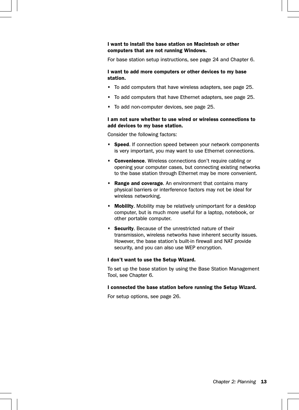 Chapter 2: Planning 13I want to install the base station on Macintosh or othercomputers that are not running Windows.For base station setup instructions, see page 24 and Chapter 6.I want to add more computers or other devices to my basestation.•To add computers that have wireless adapters, see page 25.•To add computers that have Ethernet adapters, see page 25.•To add non-computer devices, see page 25.I am not sure whether to use wired or wireless connections toadd devices to my base station.Consider the following factors:•Speed. If connection speed between your network componentsis very important, you may want to use Ethernet connections.•Convenience. Wireless connections don’t require cabling oropening your computer cases, but connecting existing networksto the base station through Ethernet may be more convenient.•Range and coverage. An environment that contains manyphysical barriers or interference factors may not be ideal forwireless networking.•Mobility. Mobility may be relatively unimportant for a desktopcomputer, but is much more useful for a laptop, notebook, orother portable computer.•Security. Because of the unrestricted nature of theirtransmission, wireless networks have inherent security issues.However, the base station’s built-in firewall and NAT providesecurity, and you can also use WEP encryption.I don’t want to use the Setup Wizard.To set up the base station by using the Base Station ManagementTool, see Chapter 6.I connected the base station before running the Setup Wizard.For setup options, see page 26.