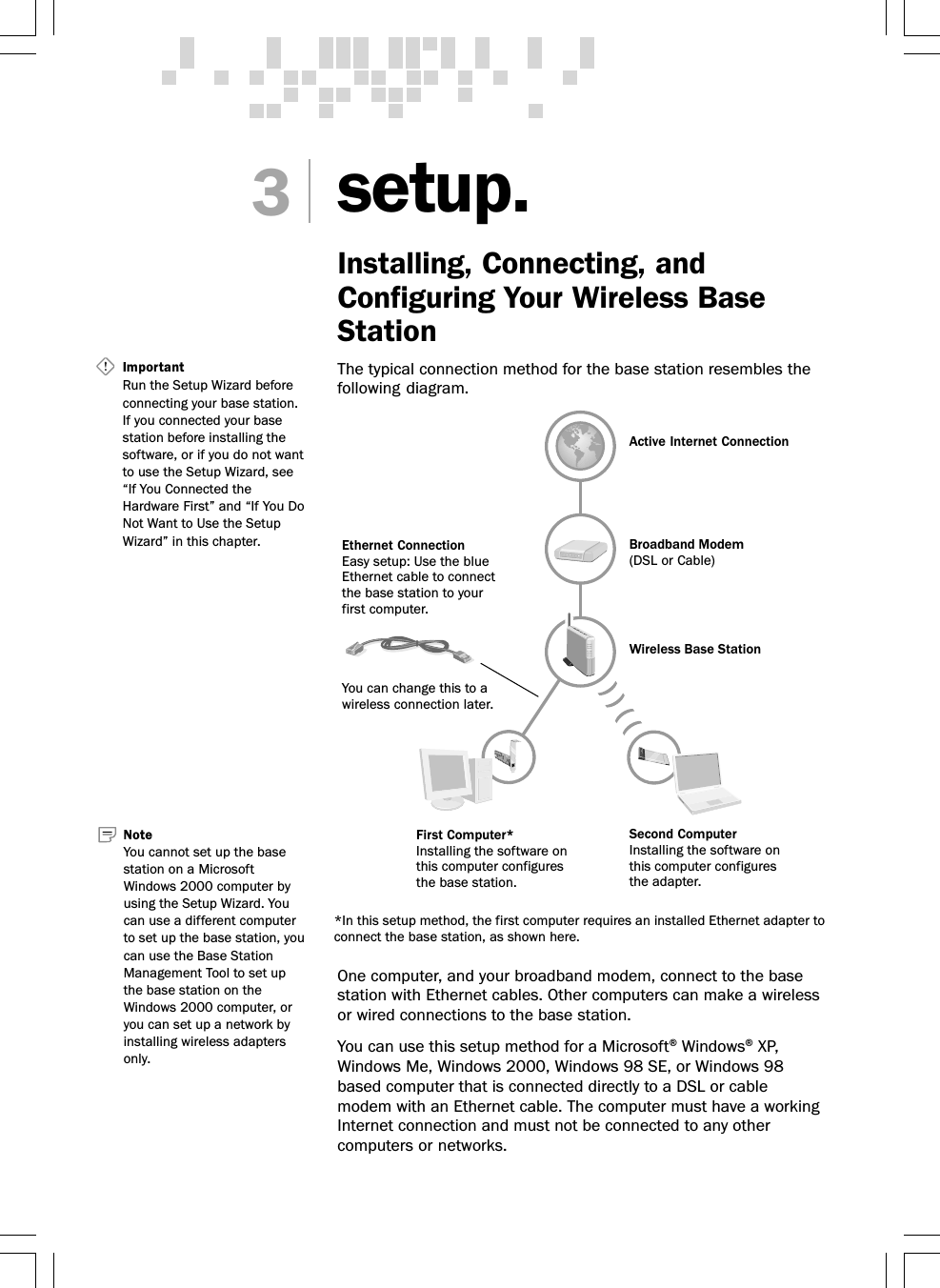 setup.Installing, Connecting, andConfiguring Your Wireless BaseStationThe typical connection method for the base station resembles thefollowing diagram.One computer, and your broadband modem, connect to the basestation with Ethernet cables. Other computers can make a wirelessor wired connections to the base station.You can use this setup method for a Microsoft® Windows® XP,Windows Me, Windows 2000, Windows 98 SE, or Windows 98based computer that is connected directly to a DSL or cablemodem with an Ethernet cable. The computer must have a workingInternet connection and must not be connected to any othercomputers or networks.3Important   Run the Setup Wizard beforeconnecting your base station.If you connected your basestation before installing thesoftware, or if you do not wantto use the Setup Wizard, see“If You Connected theHardware First” and “If You DoNot Want to Use the SetupWizard” in this chapter.Active Internet ConnectionBroadband Modem(DSL or Cable)Second ComputerInstalling the software onthis computer configuresthe adapter.First Computer*Installing the software onthis computer configuresthe base station.Wireless Base StationEthernet ConnectionEasy setup: Use the blueEthernet cable to connectthe base station to yourfirst computer.You can change this to awireless connection later.*In this setup method, the first computer requires an installed Ethernet adapter toconnect the base station, as shown here.NoteYou cannot set up the basestation on a MicrosoftWindows 2000 computer byusing the Setup Wizard. Youcan use a different computerto set up the base station, youcan use the Base StationManagement Tool to set upthe base station on theWindows 2000 computer, oryou can set up a network byinstalling wireless adaptersonly.