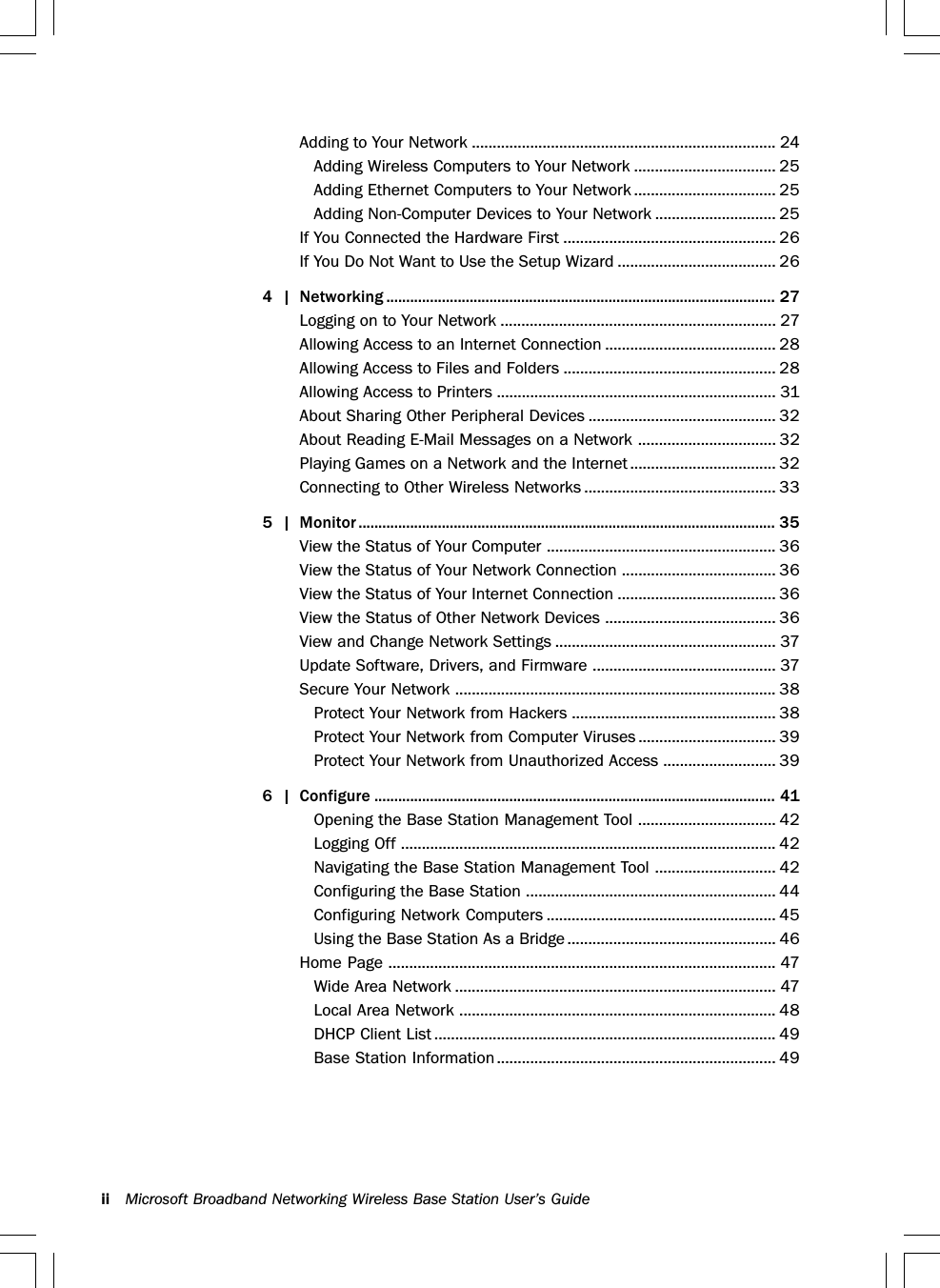 ii Microsoft Broadband Networking Wireless Base Station User’s GuideAdding to Your Network ......................................................................... 24Adding Wireless Computers to Your Network .................................. 25Adding Ethernet Computers to Your Network .................................. 25Adding Non-Computer Devices to Your Network ............................. 25If You Connected the Hardware First ................................................... 26If You Do Not Want to Use the Setup Wizard ...................................... 264 | Networking .................................................................................................. 27Logging on to Your Network .................................................................. 27Allowing Access to an Internet Connection ......................................... 28Allowing Access to Files and Folders ................................................... 28Allowing Access to Printers ................................................................... 31About Sharing Other Peripheral Devices ............................................. 32About Reading E-Mail Messages on a Network ................................. 32Playing Games on a Network and the Internet ................................... 32Connecting to Other Wireless Networks .............................................. 335 | Monitor ......................................................................................................... 35View the Status of Your Computer ....................................................... 36View the Status of Your Network Connection ..................................... 36View the Status of Your Internet Connection ...................................... 36View the Status of Other Network Devices ......................................... 36View and Change Network Settings ..................................................... 37Update Software, Drivers, and Firmware ............................................ 37Secure Your Network ............................................................................. 38Protect Your Network from Hackers ................................................. 38Protect Your Network from Computer Viruses ................................. 39Protect Your Network from Unauthorized Access ........................... 396 | Configure ..................................................................................................... 41Opening the Base Station Management Tool ................................. 42Logging Off .......................................................................................... 42Navigating the Base Station Management Tool ............................. 42Configuring the Base Station ............................................................ 44Configuring Network Computers ....................................................... 45Using the Base Station As a Bridge .................................................. 46Home Page ............................................................................................. 47Wide Area Network ............................................................................. 47Local Area Network ............................................................................ 48DHCP Client List .................................................................................. 49Base Station Information................................................................... 49