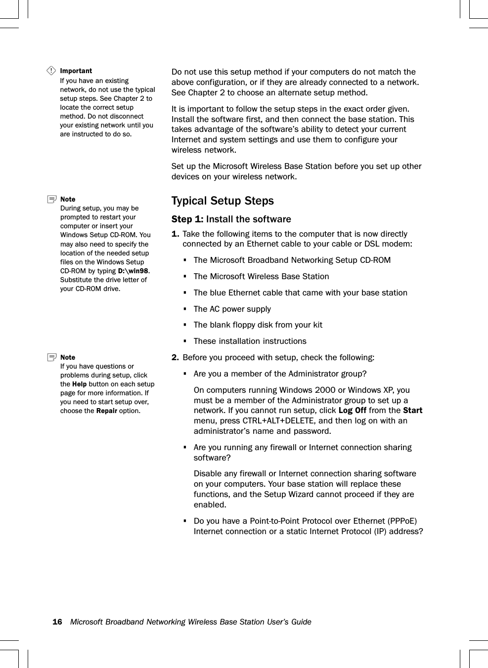 16 Microsoft Broadband Networking Wireless Base Station User’s GuideDo not use this setup method if your computers do not match theabove configuration, or if they are already connected to a network.See Chapter 2 to choose an alternate setup method.It is important to follow the setup steps in the exact order given.Install the software first, and then connect the base station. Thistakes advantage of the software’s ability to detect your currentInternet and system settings and use them to configure yourwireless network.Set up the Microsoft Wireless Base Station before you set up otherdevices on your wireless network.Typical Setup StepsStep 1: Install the software1. Take the following items to the computer that is now directlyconnected by an Ethernet cable to your cable or DSL modem:•The Microsoft Broadband Networking Setup CD-ROM•The Microsoft Wireless Base Station•The blue Ethernet cable that came with your base station•The AC power supply•The blank floppy disk from your kit•These installation instructions2. Before you proceed with setup, check the following:•Are you a member of the Administrator group?On computers running Windows 2000 or Windows XP, youmust be a member of the Administrator group to set up anetwork. If you cannot run setup, click Log Off from the Startmenu, press CTRL+ALT+DELETE, and then log on with anadministrator’s name and password.•Are you running any firewall or Internet connection sharingsoftware?Disable any firewall or Internet connection sharing softwareon your computers. Your base station will replace thesefunctions, and the Setup Wizard cannot proceed if they areenabled.•Do you have a Point-to-Point Protocol over Ethernet (PPPoE)Internet connection or a static Internet Protocol (IP) address?Important   If you have an existingnetwork, do not use the typicalsetup steps. See Chapter 2 tolocate the correct setupmethod. Do not disconnectyour existing network until youare instructed to do so.NoteIf you have questions orproblems during setup, clickthe Help button on each setuppage for more information. Ifyou need to start setup over,choose the Repair option.Note   During setup, you may beprompted to restart yourcomputer or insert yourWindows Setup CD-ROM. Youmay also need to specify thelocation of the needed setupfiles on the Windows SetupCD-ROM by typing D:\win98.Substitute the drive letter ofyour CD-ROM drive.