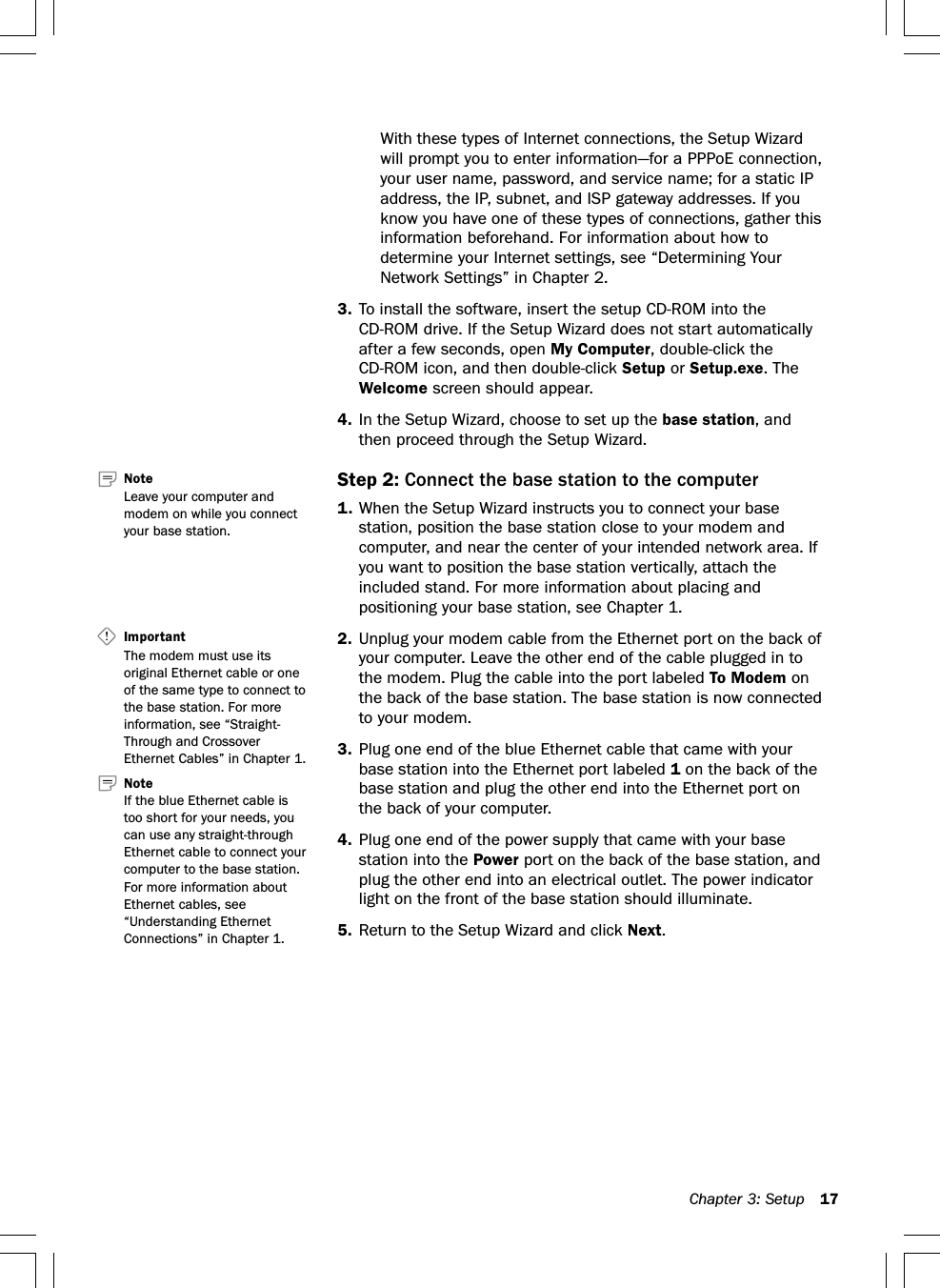 Chapter 3: Setup 17With these types of Internet connections, the Setup Wizardwill prompt you to enter information—for a PPPoE connection,your user name, password, and service name; for a static IPaddress, the IP, subnet, and ISP gateway addresses. If youknow you have one of these types of connections, gather thisinformation beforehand. For information about how todetermine your Internet settings, see “Determining YourNetwork Settings” in Chapter 2.3. To install the software, insert the setup CD-ROM into theCD-ROM drive. If the Setup Wizard does not start automaticallyafter a few seconds, open My Computer, double-click theCD-ROM icon, and then double-click Setup or Setup.exe. TheWelcome screen should appear.4. In the Setup Wizard, choose to set up the base station, andthen proceed through the Setup Wizard.Step 2: Connect the base station to the computer1. When the Setup Wizard instructs you to connect your basestation, position the base station close to your modem andcomputer, and near the center of your intended network area. Ifyou want to position the base station vertically, attach theincluded stand. For more information about placing andpositioning your base station, see Chapter 1.2. Unplug your modem cable from the Ethernet port on the back ofyour computer. Leave the other end of the cable plugged in tothe modem. Plug the cable into the port labeled To Modem onthe back of the base station. The base station is now connectedto your modem.3. Plug one end of the blue Ethernet cable that came with yourbase station into the Ethernet port labeled 1 on the back of thebase station and plug the other end into the Ethernet port onthe back of your computer.4. Plug one end of the power supply that came with your basestation into the Power port on the back of the base station, andplug the other end into an electrical outlet. The power indicatorlight on the front of the base station should illuminate.5. Return to the Setup Wizard and click Next.Important   The modem must use itsoriginal Ethernet cable or oneof the same type to connect tothe base station. For moreinformation, see “Straight-Through and CrossoverEthernet Cables” in Chapter 1.Note   If the blue Ethernet cable istoo short for your needs, youcan use any straight-throughEthernet cable to connect yourcomputer to the base station.For more information aboutEthernet cables, see“Understanding EthernetConnections” in Chapter 1.Note   Leave your computer andmodem on while you connectyour base station.