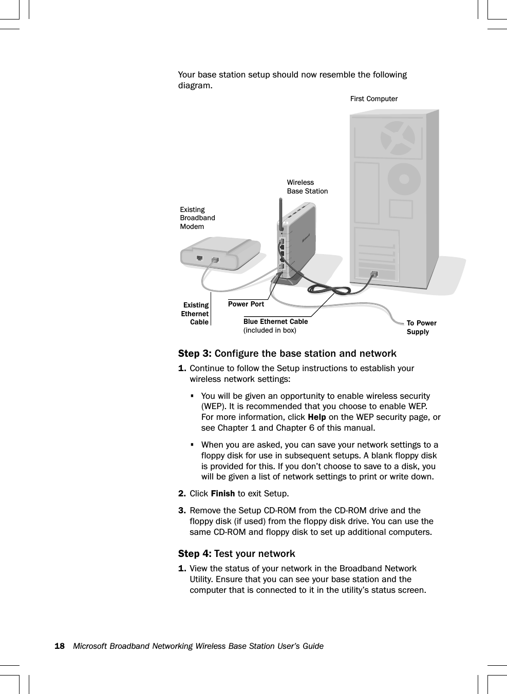 18 Microsoft Broadband Networking Wireless Base Station User’s GuideYour base station setup should now resemble the followingdiagram.Step 3: Configure the base station and network1. Continue to follow the Setup instructions to establish yourwireless network settings:•You will be given an opportunity to enable wireless security(WEP). It is recommended that you choose to enable WEP.For more information, click Help on the WEP security page, orsee Chapter 1 and Chapter 6 of this manual.•When you are asked, you can save your network settings to afloppy disk for use in subsequent setups. A blank floppy diskis provided for this. If you don’t choose to save to a disk, youwill be given a list of network settings to print or write down.2. Click Finish to exit Setup.3. Remove the Setup CD-ROM from the CD-ROM drive and thefloppy disk (if used) from the floppy disk drive. You can use thesame CD-ROM and floppy disk to set up additional computers.Step 4: Test your network1. View the status of your network in the Broadband NetworkUtility. Ensure that you can see your base station and thecomputer that is connected to it in the utility’s status screen.To PowerSupplyFirst ComputerWirelessBase StationExistingBroadbandModemBlue Ethernet Cable(included in box)ExistingEthernetCablePower Port