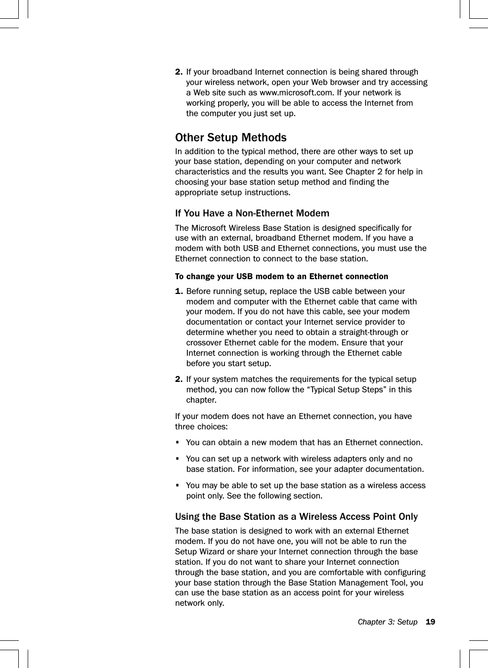 Chapter 3: Setup 192. If your broadband Internet connection is being shared throughyour wireless network, open your Web browser and try accessinga Web site such as www.microsoft.com. If your network isworking properly, you will be able to access the Internet fromthe computer you just set up.Other Setup MethodsIn addition to the typical method, there are other ways to set upyour base station, depending on your computer and networkcharacteristics and the results you want. See Chapter 2 for help inchoosing your base station setup method and finding theappropriate setup instructions.If You Have a Non-Ethernet ModemThe Microsoft Wireless Base Station is designed specifically foruse with an external, broadband Ethernet modem. If you have amodem with both USB and Ethernet connections, you must use theEthernet connection to connect to the base station.To change your USB modem to an Ethernet connection1. Before running setup, replace the USB cable between yourmodem and computer with the Ethernet cable that came withyour modem. If you do not have this cable, see your modemdocumentation or contact your Internet service provider todetermine whether you need to obtain a straight-through orcrossover Ethernet cable for the modem. Ensure that yourInternet connection is working through the Ethernet cablebefore you start setup.2. If your system matches the requirements for the typical setupmethod, you can now follow the “Typical Setup Steps” in thischapter.If your modem does not have an Ethernet connection, you havethree choices:•You can obtain a new modem that has an Ethernet connection.•You can set up a network with wireless adapters only and nobase station. For information, see your adapter documentation.•You may be able to set up the base station as a wireless accesspoint only. See the following section.Using the Base Station as a Wireless Access Point OnlyThe base station is designed to work with an external Ethernetmodem. If you do not have one, you will not be able to run theSetup Wizard or share your Internet connection through the basestation. If you do not want to share your Internet connectionthrough the base station, and you are comfortable with configuringyour base station through the Base Station Management Tool, youcan use the base station as an access point for your wirelessnetwork only.