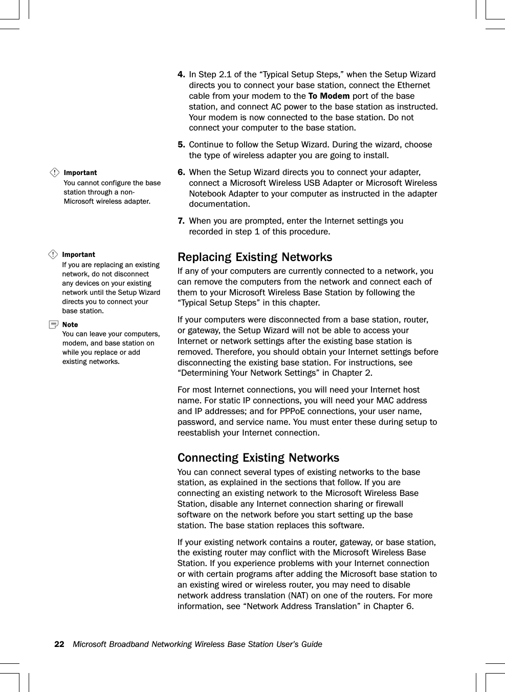 22 Microsoft Broadband Networking Wireless Base Station User’s Guide4. In Step 2.1 of the “Typical Setup Steps,” when the Setup Wizarddirects you to connect your base station, connect the Ethernetcable from your modem to the To Modem port of the basestation, and connect AC power to the base station as instructed.Your modem is now connected to the base station. Do notconnect your computer to the base station.5. Continue to follow the Setup Wizard. During the wizard, choosethe type of wireless adapter you are going to install.6. When the Setup Wizard directs you to connect your adapter,connect a Microsoft Wireless USB Adapter or Microsoft WirelessNotebook Adapter to your computer as instructed in the adapterdocumentation.7. When you are prompted, enter the Internet settings yourecorded in step 1 of this procedure.Replacing Existing NetworksIf any of your computers are currently connected to a network, youcan remove the computers from the network and connect each ofthem to your Microsoft Wireless Base Station by following the“Typical Setup Steps” in this chapter.If your computers were disconnected from a base station, router,or gateway, the Setup Wizard will not be able to access yourInternet or network settings after the existing base station isremoved. Therefore, you should obtain your Internet settings beforedisconnecting the existing base station. For instructions, see“Determining Your Network Settings” in Chapter 2.For most Internet connections, you will need your Internet hostname. For static IP connections, you will need your MAC addressand IP addresses; and for PPPoE connections, your user name,password, and service name. You must enter these during setup toreestablish your Internet connection.Connecting Existing NetworksYou can connect several types of existing networks to the basestation, as explained in the sections that follow. If you areconnecting an existing network to the Microsoft Wireless BaseStation, disable any Internet connection sharing or firewallsoftware on the network before you start setting up the basestation. The base station replaces this software.If your existing network contains a router, gateway, or base station,the existing router may conflict with the Microsoft Wireless BaseStation. If you experience problems with your Internet connectionor with certain programs after adding the Microsoft base station toan existing wired or wireless router, you may need to disablenetwork address translation (NAT) on one of the routers. For moreinformation, see “Network Address Translation” in Chapter 6.ImportantIf you are replacing an existingnetwork, do not disconnectany devices on your existingnetwork until the Setup Wizarddirects you to connect yourbase station.Important   You cannot configure the basestation through a non-Microsoft wireless adapter.Note   You can leave your computers,modem, and base station onwhile you replace or addexisting networks.