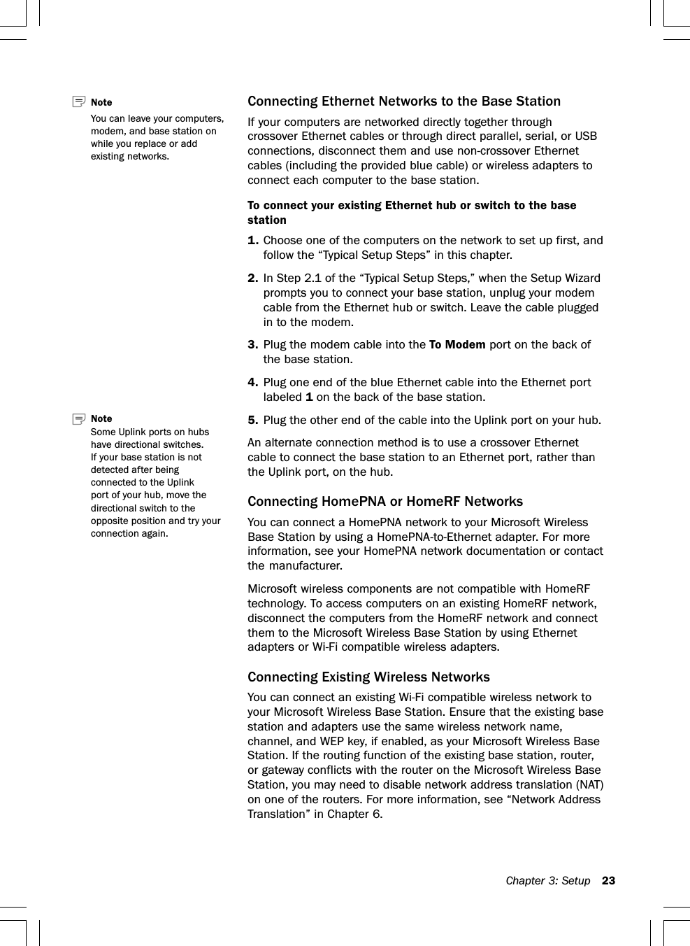 Chapter 3: Setup 23Connecting Ethernet Networks to the Base StationIf your computers are networked directly together throughcrossover Ethernet cables or through direct parallel, serial, or USBconnections, disconnect them and use non-crossover Ethernetcables (including the provided blue cable) or wireless adapters toconnect each computer to the base station.To connect your existing Ethernet hub or switch to the basestation1. Choose one of the computers on the network to set up first, andfollow the “Typical Setup Steps” in this chapter.2. In Step 2.1 of the “Typical Setup Steps,” when the Setup Wizardprompts you to connect your base station, unplug your modemcable from the Ethernet hub or switch. Leave the cable pluggedin to the modem.3. Plug the modem cable into the To Modem port on the back ofthe base station.4. Plug one end of the blue Ethernet cable into the Ethernet portlabeled 1 on the back of the base station.5. Plug the other end of the cable into the Uplink port on your hub.An alternate connection method is to use a crossover Ethernetcable to connect the base station to an Ethernet port, rather thanthe Uplink port, on the hub.Connecting HomePNA or HomeRF NetworksYou can connect a HomePNA network to your Microsoft WirelessBase Station by using a HomePNA-to-Ethernet adapter. For moreinformation, see your HomePNA network documentation or contactthe manufacturer.Microsoft wireless components are not compatible with HomeRFtechnology. To access computers on an existing HomeRF network,disconnect the computers from the HomeRF network and connectthem to the Microsoft Wireless Base Station by using Ethernetadapters or Wi-Fi compatible wireless adapters.Connecting Existing Wireless NetworksYou can connect an existing Wi-Fi compatible wireless network toyour Microsoft Wireless Base Station. Ensure that the existing basestation and adapters use the same wireless network name,channel, and WEP key, if enabled, as your Microsoft Wireless BaseStation. If the routing function of the existing base station, router,or gateway conflicts with the router on the Microsoft Wireless BaseStation, you may need to disable network address translation (NAT)on one of the routers. For more information, see “Network AddressTranslation” in Chapter 6.Note   You can leave your computers,modem, and base station onwhile you replace or addexisting networks.Note   Some Uplink ports on hubshave directional switches.If your base station is notdetected after beingconnected to the Uplinkport of your hub, move thedirectional switch to theopposite position and try yourconnection again.