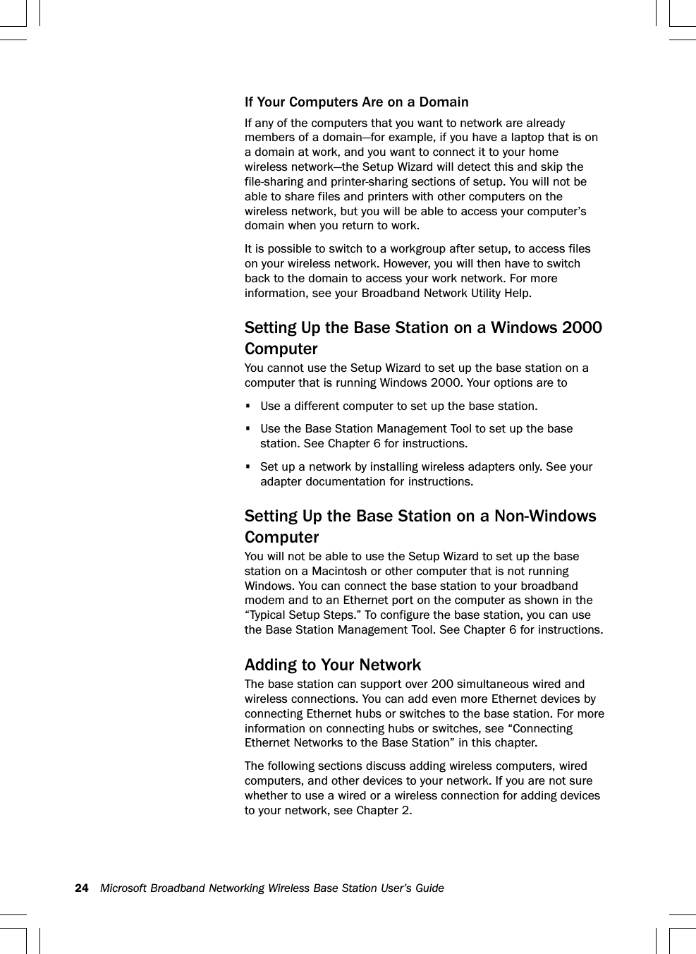 24 Microsoft Broadband Networking Wireless Base Station User’s GuideIf Your Computers Are on a DomainIf any of the computers that you want to network are alreadymembers of a domain—for example, if you have a laptop that is ona domain at work, and you want to connect it to your homewireless network—the Setup Wizard will detect this and skip thefile-sharing and printer-sharing sections of setup. You will not beable to share files and printers with other computers on thewireless network, but you will be able to access your computer’sdomain when you return to work.It is possible to switch to a workgroup after setup, to access fileson your wireless network. However, you will then have to switchback to the domain to access your work network. For moreinformation, see your Broadband Network Utility Help.Setting Up the Base Station on a Windows 2000ComputerYou cannot use the Setup Wizard to set up the base station on acomputer that is running Windows 2000. Your options are to•Use a different computer to set up the base station.•Use the Base Station Management Tool to set up the basestation. See Chapter 6 for instructions.•Set up a network by installing wireless adapters only. See youradapter documentation for instructions.Setting Up the Base Station on a Non-WindowsComputerYou will not be able to use the Setup Wizard to set up the basestation on a Macintosh or other computer that is not runningWindows. You can connect the base station to your broadbandmodem and to an Ethernet port on the computer as shown in the“Typical Setup Steps.” To configure the base station, you can usethe Base Station Management Tool. See Chapter 6 for instructions.Adding to Your NetworkThe base station can support over 200 simultaneous wired andwireless connections. You can add even more Ethernet devices byconnecting Ethernet hubs or switches to the base station. For moreinformation on connecting hubs or switches, see “ConnectingEthernet Networks to the Base Station” in this chapter.The following sections discuss adding wireless computers, wiredcomputers, and other devices to your network. If you are not surewhether to use a wired or a wireless connection for adding devicesto your network, see Chapter 2.