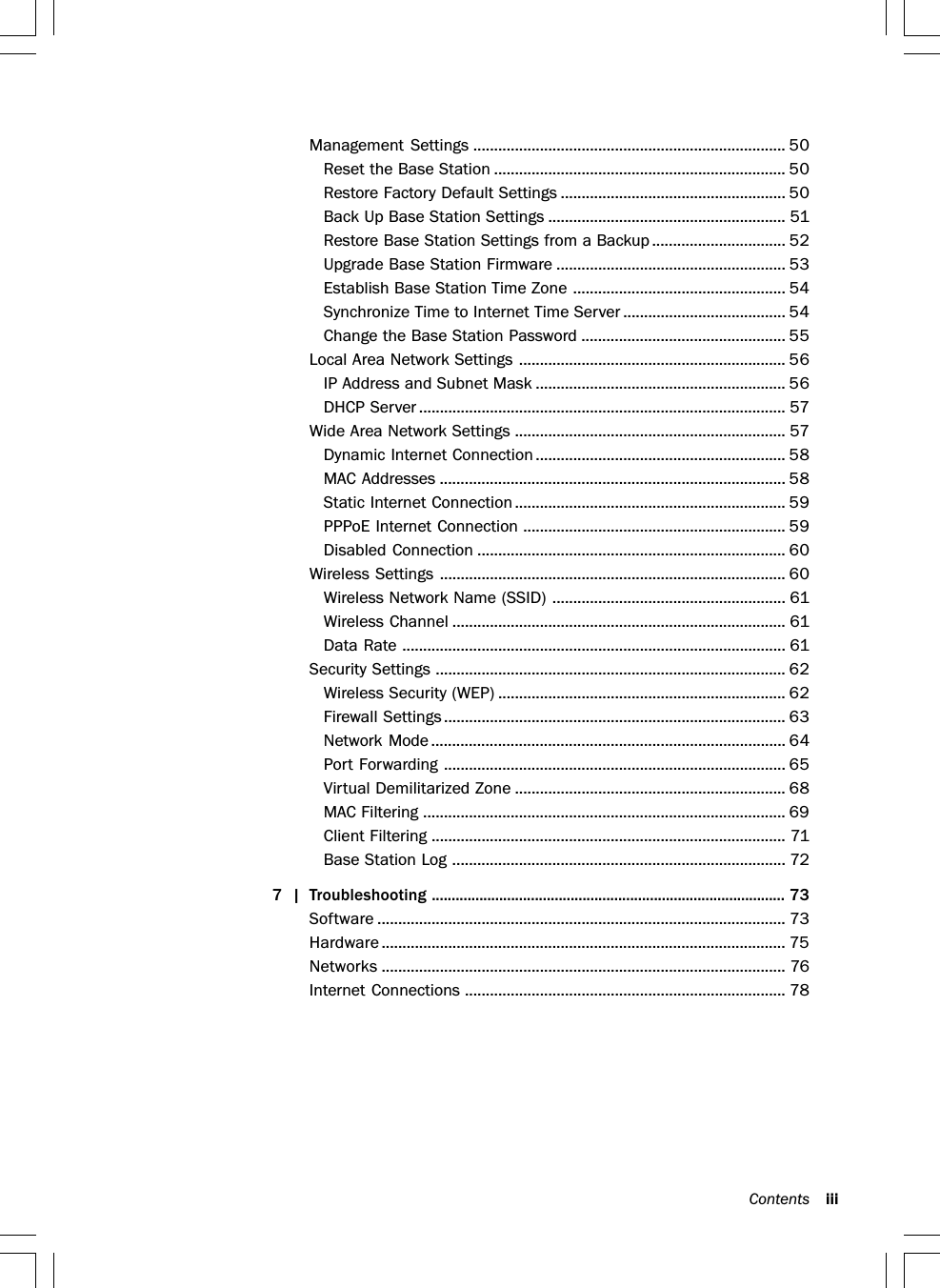 Contents iiiManagement Settings ........................................................................... 50Reset the Base Station ...................................................................... 50Restore Factory Default Settings ...................................................... 50Back Up Base Station Settings ......................................................... 51Restore Base Station Settings from a Backup ................................ 52Upgrade Base Station Firmware ....................................................... 53Establish Base Station Time Zone ................................................... 54Synchronize Time to Internet Time Server ....................................... 54Change the Base Station Password ................................................. 55Local Area Network Settings ................................................................ 56IP Address and Subnet Mask ............................................................ 56DHCP Server ........................................................................................ 57Wide Area Network Settings ................................................................. 57Dynamic Internet Connection ............................................................ 58MAC Addresses ................................................................................... 58Static Internet Connection................................................................. 59PPPoE Internet Connection ............................................................... 59Disabled Connection .......................................................................... 60Wireless Settings ................................................................................... 60Wireless Network Name (SSID) ........................................................ 61Wireless Channel ................................................................................ 61Data Rate ............................................................................................ 61Security Settings .................................................................................... 62Wireless Security (WEP) ..................................................................... 62Firewall Settings.................................................................................. 63Network Mode ..................................................................................... 64Port Forwarding .................................................................................. 65Virtual Demilitarized Zone ................................................................. 68MAC Filtering ....................................................................................... 69Client Filtering ..................................................................................... 71Base Station Log ................................................................................ 727 | Troubleshooting ......................................................................................... 73Software .................................................................................................. 73Hardware ................................................................................................. 75Networks ................................................................................................. 76Internet Connections ............................................................................. 78