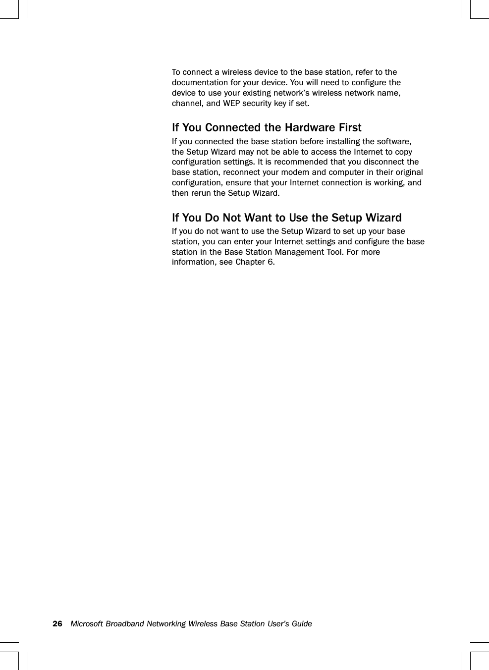 26 Microsoft Broadband Networking Wireless Base Station User’s GuideTo connect a wireless device to the base station, refer to thedocumentation for your device. You will need to configure thedevice to use your existing network’s wireless network name,channel, and WEP security key if set.If You Connected the Hardware FirstIf you connected the base station before installing the software,the Setup Wizard may not be able to access the Internet to copyconfiguration settings. It is recommended that you disconnect thebase station, reconnect your modem and computer in their originalconfiguration, ensure that your Internet connection is working, andthen rerun the Setup Wizard.If You Do Not Want to Use the Setup WizardIf you do not want to use the Setup Wizard to set up your basestation, you can enter your Internet settings and configure the basestation in the Base Station Management Tool. For moreinformation, see Chapter 6.