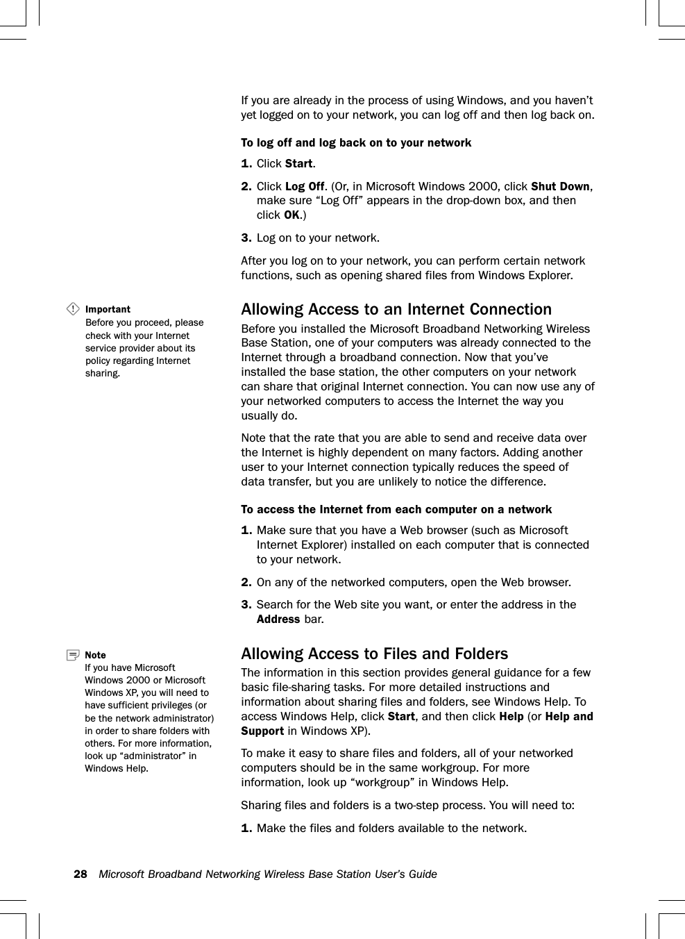 28 Microsoft Broadband Networking Wireless Base Station User’s GuideIf you are already in the process of using Windows, and you haven’tyet logged on to your network, you can log off and then log back on.To log off and log back on to your network1. Click Start.2. Click Log Off. (Or, in Microsoft Windows 2000, click Shut Down,make sure “Log Off” appears in the drop-down box, and thenclick OK.)3. Log on to your network.After you log on to your network, you can perform certain networkfunctions, such as opening shared files from Windows Explorer.Allowing Access to an Internet ConnectionBefore you installed the Microsoft Broadband Networking WirelessBase Station, one of your computers was already connected to theInternet through a broadband connection. Now that you’veinstalled the base station, the other computers on your networkcan share that original Internet connection. You can now use any ofyour networked computers to access the Internet the way youusually do.Note that the rate that you are able to send and receive data overthe Internet is highly dependent on many factors. Adding anotheruser to your Internet connection typically reduces the speed ofdata transfer, but you are unlikely to notice the difference.To access the Internet from each computer on a network1. Make sure that you have a Web browser (such as MicrosoftInternet Explorer) installed on each computer that is connectedto your network.2. On any of the networked computers, open the Web browser.3. Search for the Web site you want, or enter the address in theAddress bar.Allowing Access to Files and FoldersThe information in this section provides general guidance for a fewbasic file-sharing tasks. For more detailed instructions andinformation about sharing files and folders, see Windows Help. Toaccess Windows Help, click Start, and then click Help (or Help andSupport in Windows XP).To make it easy to share files and folders, all of your networkedcomputers should be in the same workgroup. For moreinformation, look up “workgroup” in Windows Help.Sharing files and folders is a two-step process. You will need to:1. Make the files and folders available to the network.Note   If you have MicrosoftWindows 2000 or MicrosoftWindows XP, you will need tohave sufficient privileges (orbe the network administrator)in order to share folders withothers. For more information,look up “administrator” inWindows Help.Important   Before you proceed, pleasecheck with your Internetservice provider about itspolicy regarding Internetsharing.