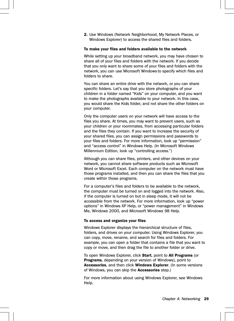 Chapter 4: Networking 292. Use Windows (Network Neighborhood, My Network Places, orWindows Explorer) to access the shared files and folders.To make your files and folders available to the networkWhile setting up your broadband network, you may have chosen toshare all of your files and folders with the network. If you decidethat you only want to share some of your files and folders with thenetwork, you can use Microsoft Windows to specify which files andfolders to share.You can share an entire drive with the network, or you can sharespecific folders. Let’s say that you store photographs of yourchildren in a folder named “Kids” on your computer, and you wantto make the photographs available to your network. In this case,you would share the Kids folder, and not share the other folders onyour computer.Only the computer users on your network will have access to thefiles you share. At times, you may want to prevent users, such asyour children or your roommates, from accessing particular foldersand the files they contain. If you want to increase the security ofyour shared files, you can assign permissions and passwords toyour files and folders. For more information, look up “permission”and “access control” in Windows Help. (In Microsoft WindowsMillennium Edition, look up “controlling access.”)Although you can share files, printers, and other devices on yournetwork, you cannot share software products such as MicrosoftWord or Microsoft Excel. Each computer on the network must havethose programs installed, and then you can share the files that youcreate within those programs.For a computer’s files and folders to be available to the network,the computer must be turned on and logged into the network. Also,if the computer is turned on but in sleep mode, it will not beaccessible from the network. For more information, look up “poweroptions” in Windows XP Help, or “power management” in WindowsMe, Windows 2000, and Microsoft Windows 98 Help.To access and organize your filesWindows Explorer displays the hierarchical structure of files,folders, and drives on your computer. Using Windows Explorer, youcan copy, move, rename, and search for files and folders. Forexample, you can open a folder that contains a file that you want tocopy or move, and then drag the file to another folder or drive.To open Windows Explorer, click Start, point to All Programs (orPrograms, depending on your version of Windows), point toAccessories, and then click Windows Explorer. (In some versionsof Windows, you can skip the Accessories step.)For more information about using Windows Explorer, see WindowsHelp.