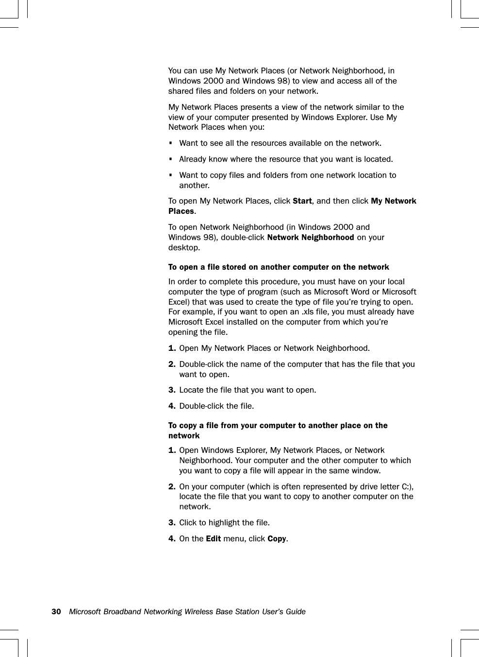 30 Microsoft Broadband Networking Wireless Base Station User’s GuideYou can use My Network Places (or Network Neighborhood, inWindows 2000 and Windows 98) to view and access all of theshared files and folders on your network.My Network Places presents a view of the network similar to theview of your computer presented by Windows Explorer. Use MyNetwork Places when you:•Want to see all the resources available on the network.•Already know where the resource that you want is located.•Want to copy files and folders from one network location toanother.To open My Network Places, click Start, and then click My NetworkPlaces.To open Network Neighborhood (in Windows 2000 andWindows 98), double-click Network Neighborhood on yourdesktop.To open a file stored on another computer on the networkIn order to complete this procedure, you must have on your localcomputer the type of program (such as Microsoft Word or MicrosoftExcel) that was used to create the type of file you’re trying to open.For example, if you want to open an .xls file, you must already haveMicrosoft Excel installed on the computer from which you’reopening the file.1. Open My Network Places or Network Neighborhood.2. Double-click the name of the computer that has the file that youwant to open.3. Locate the file that you want to open.4. Double-click the file.To copy a file from your computer to another place on thenetwork1. Open Windows Explorer, My Network Places, or NetworkNeighborhood. Your computer and the other computer to whichyou want to copy a file will appear in the same window.2. On your computer (which is often represented by drive letter C:),locate the file that you want to copy to another computer on thenetwork.3. Click to highlight the file.4. On the Edit menu, click Copy.
