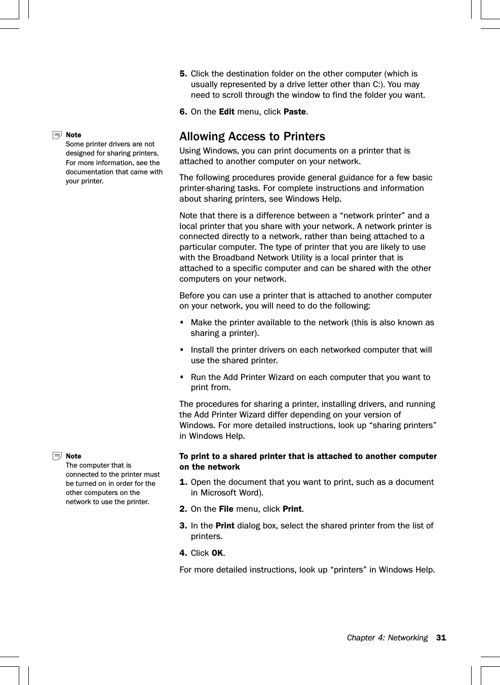 Chapter 4: Networking 315. Click the destination folder on the other computer (which isusually represented by a drive letter other than C:). You mayneed to scroll through the window to find the folder you want.6. On the Edit menu, click Paste.Allowing Access to PrintersUsing Windows, you can print documents on a printer that isattached to another computer on your network.The following procedures provide general guidance for a few basicprinter-sharing tasks. For complete instructions and informationabout sharing printers, see Windows Help.Note that there is a difference between a “network printer” and alocal printer that you share with your network. A network printer isconnected directly to a network, rather than being attached to aparticular computer. The type of printer that you are likely to usewith the Broadband Network Utility is a local printer that isattached to a specific computer and can be shared with the othercomputers on your network.Before you can use a printer that is attached to another computeron your network, you will need to do the following:•Make the printer available to the network (this is also known assharing a printer).•Install the printer drivers on each networked computer that willuse the shared printer.•Run the Add Printer Wizard on each computer that you want toprint from.The procedures for sharing a printer, installing drivers, and runningthe Add Printer Wizard differ depending on your version ofWindows. For more detailed instructions, look up “sharing printers”in Windows Help.To print to a shared printer that is attached to another computeron the network1. Open the document that you want to print, such as a documentin Microsoft Word).2. On the File menu, click Print.3. In the Print dialog box, select the shared printer from the list ofprinters.4. Click OK.For more detailed instructions, look up “printers” in Windows Help.Note   Some printer drivers are notdesigned for sharing printers.For more information, see thedocumentation that came withyour printer.Note   The computer that isconnected to the printer mustbe turned on in order for theother computers on thenetwork to use the printer.